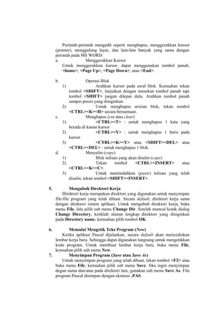 Perintah-perintah mengedit seperti menghapus, menggerakkan kursor
(pointer), menggulung layar, dan lain-lain banyak yang sama dengan
perintah pada MS WORD.
a. Menggerakkan Kursor
Untuk menggerakkan kursor, dapat menggunakan tombol panah,
<home>, <Page Up>, <Page Down>, atau <End>.
b. Operasi Blok
1) Arahkan kursor pada awal blok. Kemudian tekan
tombol <SHIFT>, lanjutkan dengan menekan tombol panah tapi
tombol <SHIFT> jangan dilepas dulu. Arahkan tombol panah
sampai posisi yang diinginkan.
2) Untuk menghapus arsiran blok, tekan tombol
<CTRL><K><H> secara bersamaan.
c. Menghapus (cut atau clear)
1) <CTRL><T> : untuk menghapus 1 kata yang
berada di kanan kursor
2) <CTRL><Y> : untuk menghapus 1 baris pada
kursor
3) <CTRL><K><Y> atau <SHIFT><DEL> atau
<CTRL><DEL> : untuk menghapus 1 blok.
d. Menyalin (copy)
1) Blok tulisan yang akan disalin (copy)
2) Tekan tombol <CTRL><INSERT> atau
<CTRL><K><C>.
3) Untuk memindahkan (paste) tulisan yang telah
disalin, tekan tombol <SHIFT><INSERT>.
5. Mengubah Direktori Kerja
Direktori kerja merupakan direktori yang digunakan untuk menyimpan
file-file program yang telah dibuat. Secara default, direktori kerja sama
dengan direktori sistem aplikasi. Untuk mengubah direktori kerja, buka
menu File, lalu pilih sub menu Change Dir. Setelah muncul kotak dialog
Change Directory, ketiklah alamat lengkap direktori yang diinginkan
pada Directory name, kemudian pilih tombol OK.
6. Memulai Mengetik Teks Program (New)
Ketika aplikasi Pascal dijalankan, secara default akan menyediakan
lembar kerja baru. Sehingga dapat digunakan langsung untuk mengetikkan
kode program. Untuk membuat lembar kerja baru, buka menu File,
kemudian pilih sub menu New.
7. Menyimpan Program (Save atau Save As)
Untuk menyimpan program yang telah dibuat, tekan tombol <F2> atau
buka menu File, kemudian pilih sub menu Save. Jika ingin menyimpan
degan nama dan/atau pada direktori lain, gunakan sub menu Save As. File
program Pascal disimpan dengan ekstensi .PAS.
 