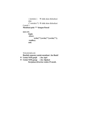 { instruksi }  tidak akan dieksekusi
atau
(* instruksi *)  tidak akan dieksekusi
Contoh 1
Membuat pola *** dengan Pascal
uses crt;
begin
clrscr;
write('*');write('*');write('*');
readkey;
end.
TUGAS KELAS
Buatlah sequence untuk membuat Jus Buah!
 Untuk NIM ganjil : Jus Apel
 Untuk NIM genap : Jus Alpukat
Kerjakan di kertas waktu 15 menit.
 