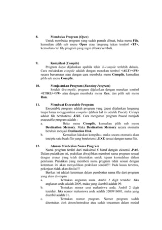 8. Membuka Program (Open)
Untuk membuka program yang sudah pernah dibuat, buka menu File,
kemudian pilih sub menu Open atau langsung tekan tombol <F3>,
kemudian cari file program yang ingin dibuka kembali.
9. Kompilasi (Compile)
Program dapat dijalankan apabila telah di-compile terlebih dahulu.
Cara melakukan compile adalah dengan menekan tombol <ALT><F9>
secara bersamaan atau dengan cara membuka menu Compile, kemudian
pilih sub menu Compile.
10. Menjalankan Program (Running Program)
Setelah di-compile, program dijalankan dengan menekan tombol
<CTRL><F9> atau dengan membuka menu Run, dan pilih sub menu
Run.
11. Membuat Executable Program
Executable program adalah program yang dapat dijalankan langsung
tanpa harus menggunakan compiler (dalam hal ini adalah Pascal). Cirinya
adalah file berekstensi .EXE. Cara mengubah program Pascal menjadi
executable program adalah :
a. Buka menu Compile, kemudian pilih sub menu
Destination Memory. Maka Destination Memory secara otomatis
berubah menjadi Destination Disk.
b. Kemudian lakukan kompilasi, maka secara otomatis akan
tercipta satu buah file yang berekstensi .EXE sesuai dengan nama file.
12. Aturan Pemberian Nama Program
Nama program terdiri dari maksimal 8 huruf dengan ekstensi .PAS.
Dalam praktikum ini, praktikan diwajibkan memberi nama program sesuai
dengan aturan yang telah ditentukan untuk tujuan kemudahan dalam
penilaian. Praktikan yang memberi nama program tidak sesuai dengan
ketentuan ini akan menyulitkan praktikan sendiri!!! Pada kasus tertentu,
pekerjaan tidak akan dinilai!!!
Berikut ini adalah ketentuan dalam pemberian nama file dari program
yang akan disimpan :
a. Tentukan angkatan anda. Ambil 2 digit terakhir. Jika
angkatan anda adalah 2009, maka yang diambil adalah 09.
b. Tentukan nomor urut mahasiswa anda. Ambil 2 digit
terakhir. Jika nomor mahasiswa anda adalah 3200916001, maka yang
diambil adalah 01.
c. Tentukan nomor program. Nomor program sudah
ditentukan oleh dosen/instruktur atau sudah tercantum dalam modul
 