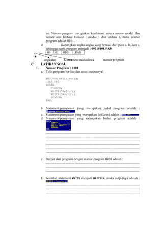 ini. Nomor program merupakan kombinasi antara nomor modul dan
nomor urut latihan. Contoh : modul 1 dan latihan 1, maka nomor
program adalah 0101.
d. Gabungkan angka-angka yang berasal dari poin a, b, dan c,
sehingga nama program menjadi : 09010101.PAS
09 01 0101 .PAS
C. LATIHAN SOAL
1. Nomor Program : 0101
a. Tulis program berikut dan amati outputnya!
PROGRAM hello_world;
USES CRT;
BEGIN
CLRSCR;
WRITE(‘Hello’);
WRITE(‘World’);
READLN;
END.
b. Statement/pernyataan yang merupakan judul program adalah :
c. Statement/pernyataan yang merupakan deklarasi adalah :
d. Statement/pernyataan yang merupakan badan program adalah :
..................................................................................................................
..................................................................................................................
..................................................................................................................
..................................................................................................................
..................................................................................................................
..................................................................................................................
e. Output dari program dengan nomor program 0101 adalah :
..................................................................................................................
..................................................................................................................
..................................................................................................................
f. Gantilah statement WRITE menjadi WRITELN, maka outputnya adalah :
..................................................................................................................
..................................................................................................................
..................................................................................................................
angkatan nomor urut mahasiswa nomor program
 