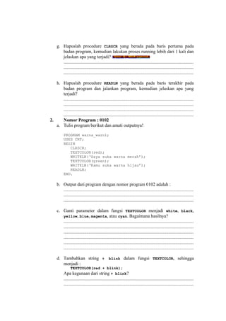 g. Hapuslah procedure CLRSCR yang berada pada baris pertama pada
badan program, kemudian lakukan proses running lebih dari 1 kali dan
jelaskan apa yang terjadi?
..................................................................................................................
..................................................................................................................
..................................................................................................................
h. Hapuslah procedure READLN yang berada pada baris terakhir pada
badan program dan jalankan program, kemudian jelaskan apa yang
terjadi?
..................................................................................................................
..................................................................................................................
..................................................................................................................
..................................................................................................................
2. Nomor Program : 0102
a. Tulis program berikut dan amati outputnya!
PROGRAM warna_warni;
USES CRT;
BEGIN
CLRSCR;
TEXTCOLOR(red);
WRITELN(‘Saya suka warna merah’);
TEXTCOLOR(green);
WRITELN(‘Kamu suka warna hijau’);
READLN;
END.
b. Output dari program dengan nomor program 0102 adalah :
..................................................................................................................
..................................................................................................................
..................................................................................................................
c. Ganti parameter dalam fungsi TEXTCOLOR menjadi white, black,
yellow, blue, magenta, atau cyan. Bagaimana hasilnya?
..................................................................................................................
..................................................................................................................
..................................................................................................................
..................................................................................................................
..................................................................................................................
..................................................................................................................
d. Tambahkan string + blink dalam fungsi TEXTCOLOR, sehingga
menjadi :
TEXTCOLOR(red + blink);
Apa kegunaan dari string + blink?
..................................................................................................................
..................................................................................................................
 