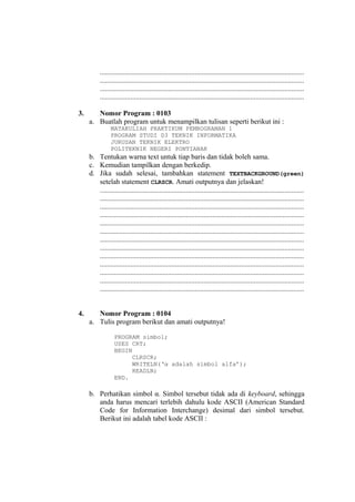 ..................................................................................................................
..................................................................................................................
..................................................................................................................
..................................................................................................................
3. Nomor Program : 0103
a. Buatlah program untuk menampilkan tulisan seperti berikut ini :
MATAKULIAH PRAKTIKUM PEMROGRAMAN 1
PROGRAM STUDI D3 TEKNIK INFORMATIKA
JURUSAN TEKNIK ELEKTRO
POLITEKNIK NEGERI PONTIANAK
b. Tentukan warna text untuk tiap baris dan tidak boleh sama.
c. Kemudian tampilkan dengan berkedip.
d. Jika sudah selesai, tambahkan statement TEXTBACKGROUND(green)
setelah statement CLRSCR. Amati outputnya dan jelaskan!
..................................................................................................................
..................................................................................................................
..................................................................................................................
..................................................................................................................
..................................................................................................................
..................................................................................................................
..................................................................................................................
..................................................................................................................
..................................................................................................................
..................................................................................................................
..................................................................................................................
..................................................................................................................
..................................................................................................................
4. Nomor Program : 0104
a. Tulis program berikut dan amati outputnya!
PROGRAM simbol;
USES CRT;
BEGIN
CLRSCR;
WRITELN(‘α adalah simbol alfa’);
READLN;
END.
b. Perhatikan simbol α. Simbol tersebut tidak ada di keyboard, sehingga
anda harus mencari terlebih dahulu kode ASCII (American Standard
Code for Information Interchange) desimal dari simbol tersebut.
Berikut ini adalah tabel kode ASCII :
 