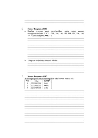 ........................................................................................................................
........................................................................................................................
........................................................................................................................
6. Nomor Program : 0106
a. Buatlah program yang menghasilkan suatu output dengan
menggunakan kode ASCII : 218, 196, 196, 196, 194, 196, 196, 196,
191. Gunakan Syntax WRITE.
..................................................................................................................
..................................................................................................................
..................................................................................................................
..................................................................................................................
..................................................................................................................
..................................................................................................................
..................................................................................................................
..................................................................................................................
..................................................................................................................
..................................................................................................................
b. Tampilan dari simbol tersebut adalah :
..................................................................................................................
..................................................................................................................
..................................................................................................................
..................................................................................................................
..................................................................................................................
7. Nomor Program : 0107
Buatlah program untuk menampilkan tabel seperti berikut ini :
NO NIM NAMA
1
2
3
3200916001
3200916002
3200916003
Budi
Antok
Siska
........................................................................................................................
........................................................................................................................
........................................................................................................................
........................................................................................................................
........................................................................................................................
........................................................................................................................
........................................................................................................................
........................................................................................................................
........................................................................................................................
........................................................................................................................
........................................................................................................................
........................................................................................................................
........................................................................................................................
........................................................................................................................
........................................................................................................................
 