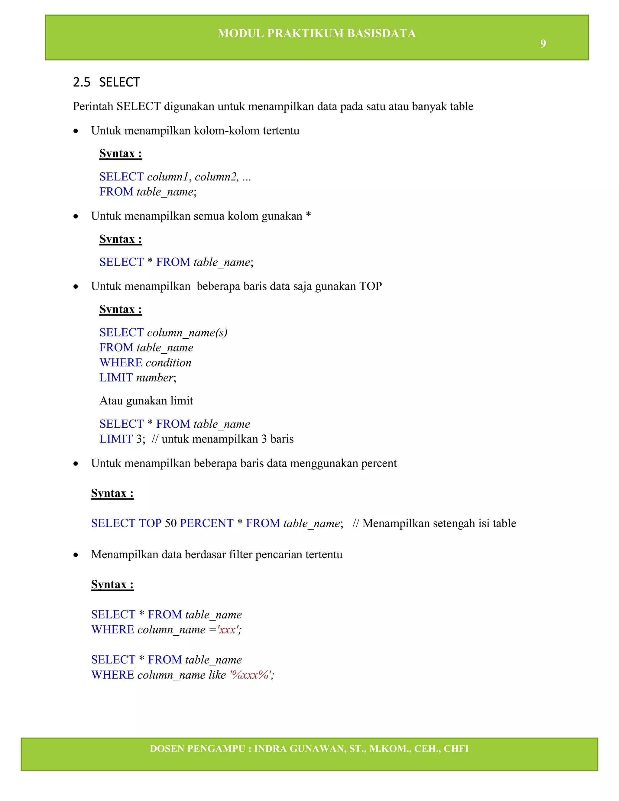 MODUL PRAKTIKUM BASISDATA
9
DOSEN PENGAMPU : INDRA GUNAWAN, ST., M.KOM., CEH., CHFI
STT IBNU SINA BATAM
2.5 SELECT
Perintah SELECT digunakan untuk menampilkan data pada satu atau banyak table
• Untuk menampilkan kolom-kolom tertentu
Syntax :
SELECT column1, column2, ...
FROM table_name;
• Untuk menampilkan semua kolom gunakan *
Syntax :
SELECT * FROM table_name;
• Untuk menampilkan beberapa baris data saja gunakan TOP
Syntax :
SELECT column_name(s)
FROM table_name
WHERE condition
LIMIT number;
Atau gunakan limit
SELECT * FROM table_name
LIMIT 3; // untuk menampilkan 3 baris
• Untuk menampilkan beberapa baris data menggunakan percent
Syntax :
SELECT TOP 50 PERCENT * FROM table_name; // Menampilkan setengah isi table
• Menampilkan data berdasar filter pencarian tertentu
Syntax :
SELECT * FROM table_name
WHERE column_name ='xxx';
SELECT * FROM table_name
WHERE column_name like '%xxx%';
 