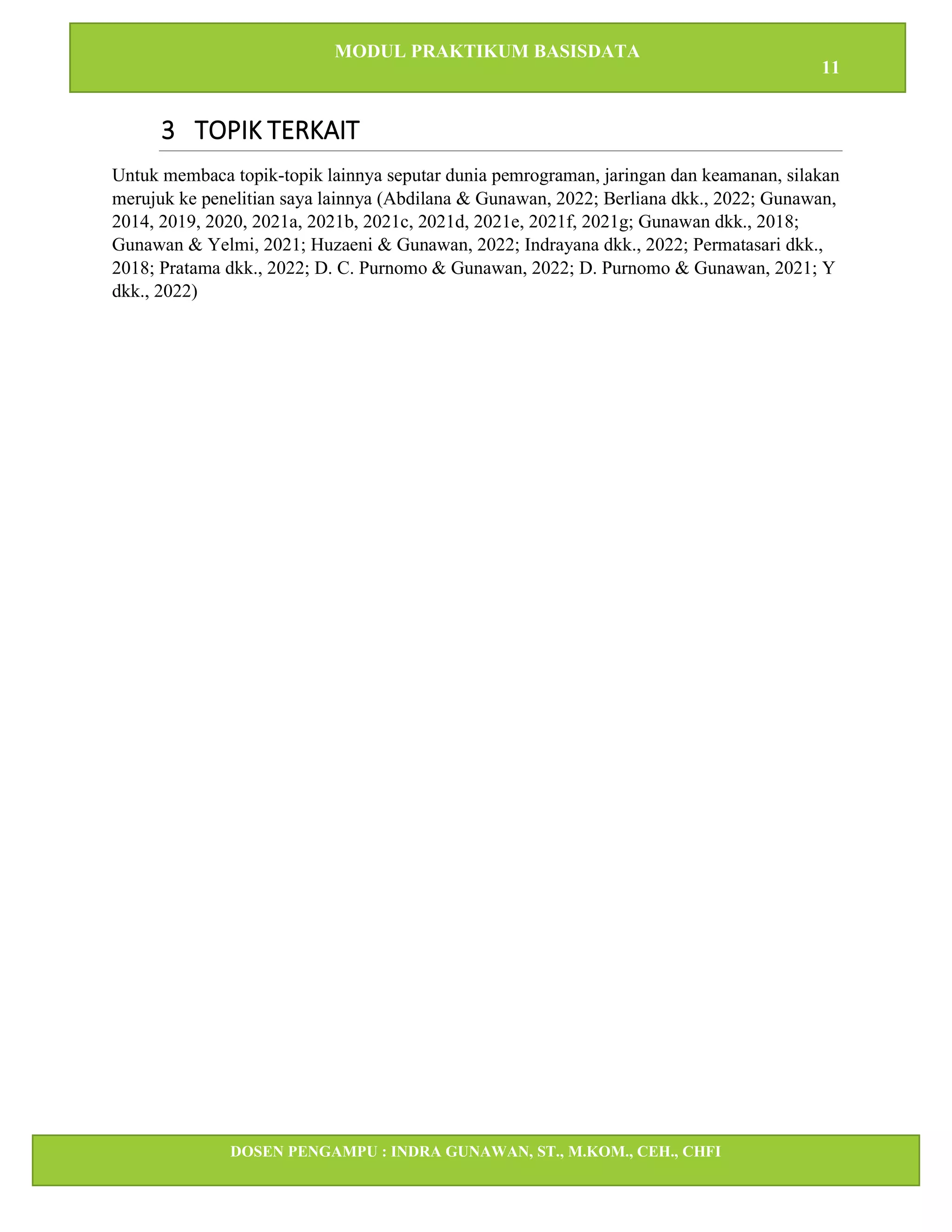 MODUL PRAKTIKUM BASISDATA
11
DOSEN PENGAMPU : INDRA GUNAWAN, ST., M.KOM., CEH., CHFI
STT IBNU SINA BATAM
3 TOPIK TERKAIT
Untuk membaca topik-topik lainnya seputar dunia pemrograman, jaringan dan keamanan, silakan
merujuk ke penelitian saya lainnya (Abdilana & Gunawan, 2022; Berliana dkk., 2022; Gunawan,
2014, 2019, 2020, 2021a, 2021b, 2021c, 2021d, 2021e, 2021f, 2021g; Gunawan dkk., 2018;
Gunawan & Yelmi, 2021; Huzaeni & Gunawan, 2022; Indrayana dkk., 2022; Permatasari dkk.,
2018; Pratama dkk., 2022; D. C. Purnomo & Gunawan, 2022; D. Purnomo & Gunawan, 2021; Y
dkk., 2022)
 