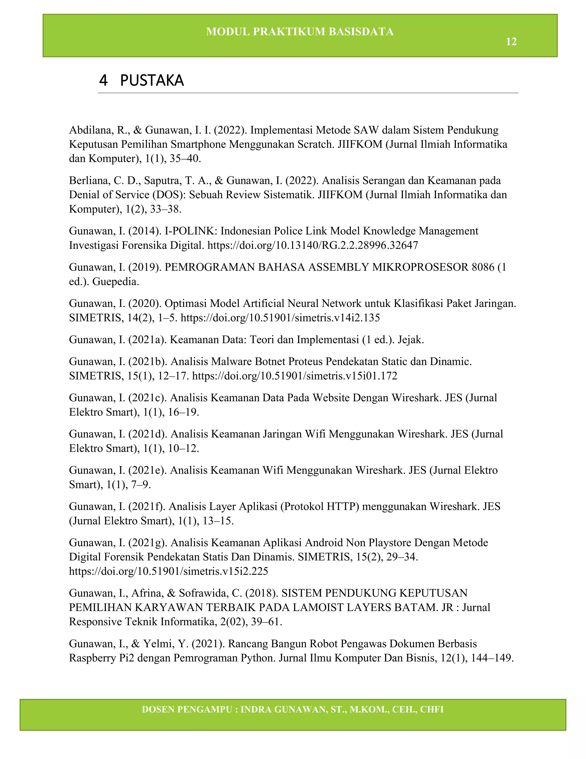 MODUL PRAKTIKUM BASISDATA
12
DOSEN PENGAMPU : INDRA GUNAWAN, ST., M.KOM., CEH., CHFI
STT IBNU SINA BATAM
4 PUSTAKA
Abdilana, R., & Gunawan, I. I. (2022). Implementasi Metode SAW dalam Sistem Pendukung
Keputusan Pemilihan Smartphone Menggunakan Scratch. JIIFKOM (Jurnal Ilmiah Informatika
dan Komputer), 1(1), 35–40.
Berliana, C. D., Saputra, T. A., & Gunawan, I. (2022). Analisis Serangan dan Keamanan pada
Denial of Service (DOS): Sebuah Review Sistematik. JIIFKOM (Jurnal Ilmiah Informatika dan
Komputer), 1(2), 33–38.
Gunawan, I. (2014). I-POLINK: Indonesian Police Link Model Knowledge Management
Investigasi Forensika Digital. https://doi.org/10.13140/RG.2.2.28996.32647
Gunawan, I. (2019). PEMROGRAMAN BAHASA ASSEMBLY MIKROPROSESOR 8086 (1
ed.). Guepedia.
Gunawan, I. (2020). Optimasi Model Artificial Neural Network untuk Klasifikasi Paket Jaringan.
SIMETRIS, 14(2), 1–5. https://doi.org/10.51901/simetris.v14i2.135
Gunawan, I. (2021a). Keamanan Data: Teori dan Implementasi (1 ed.). Jejak.
Gunawan, I. (2021b). Analisis Malware Botnet Proteus Pendekatan Static dan Dinamic.
SIMETRIS, 15(1), 12–17. https://doi.org/10.51901/simetris.v15i01.172
Gunawan, I. (2021c). Analisis Keamanan Data Pada Website Dengan Wireshark. JES (Jurnal
Elektro Smart), 1(1), 16–19.
Gunawan, I. (2021d). Analisis Keamanan Jaringan Wifi Menggunakan Wireshark. JES (Jurnal
Elektro Smart), 1(1), 10–12.
Gunawan, I. (2021e). Analisis Keamanan Wifi Menggunakan Wireshark. JES (Jurnal Elektro
Smart), 1(1), 7–9.
Gunawan, I. (2021f). Analisis Layer Aplikasi (Protokol HTTP) menggunakan Wireshark. JES
(Jurnal Elektro Smart), 1(1), 13–15.
Gunawan, I. (2021g). Analisis Keamanan Aplikasi Android Non Playstore Dengan Metode
Digital Forensik Pendekatan Statis Dan Dinamis. SIMETRIS, 15(2), 29–34.
https://doi.org/10.51901/simetris.v15i2.225
Gunawan, I., Afrina, & Sofrawida, C. (2018). SISTEM PENDUKUNG KEPUTUSAN
PEMILIHAN KARYAWAN TERBAIK PADA LAMOIST LAYERS BATAM. JR : Jurnal
Responsive Teknik Informatika, 2(02), 39–61.
Gunawan, I., & Yelmi, Y. (2021). Rancang Bangun Robot Pengawas Dokumen Berbasis
Raspberry Pi2 dengan Pemrograman Python. Jurnal Ilmu Komputer Dan Bisnis, 12(1), 144–149.
 