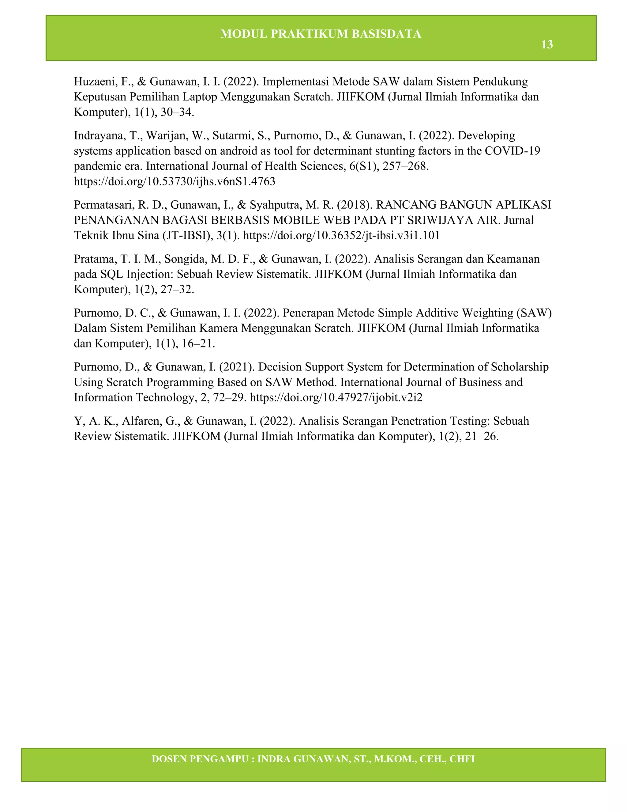 MODUL PRAKTIKUM BASISDATA
13
DOSEN PENGAMPU : INDRA GUNAWAN, ST., M.KOM., CEH., CHFI
STT IBNU SINA BATAM
Huzaeni, F., & Gunawan, I. I. (2022). Implementasi Metode SAW dalam Sistem Pendukung
Keputusan Pemilihan Laptop Menggunakan Scratch. JIIFKOM (Jurnal Ilmiah Informatika dan
Komputer), 1(1), 30–34.
Indrayana, T., Warijan, W., Sutarmi, S., Purnomo, D., & Gunawan, I. (2022). Developing
systems application based on android as tool for determinant stunting factors in the COVID-19
pandemic era. International Journal of Health Sciences, 6(S1), 257–268.
https://doi.org/10.53730/ijhs.v6nS1.4763
Permatasari, R. D., Gunawan, I., & Syahputra, M. R. (2018). RANCANG BANGUN APLIKASI
PENANGANAN BAGASI BERBASIS MOBILE WEB PADA PT SRIWIJAYA AIR. Jurnal
Teknik Ibnu Sina (JT-IBSI), 3(1). https://doi.org/10.36352/jt-ibsi.v3i1.101
Pratama, T. I. M., Songida, M. D. F., & Gunawan, I. (2022). Analisis Serangan dan Keamanan
pada SQL Injection: Sebuah Review Sistematik. JIIFKOM (Jurnal Ilmiah Informatika dan
Komputer), 1(2), 27–32.
Purnomo, D. C., & Gunawan, I. I. (2022). Penerapan Metode Simple Additive Weighting (SAW)
Dalam Sistem Pemilihan Kamera Menggunakan Scratch. JIIFKOM (Jurnal Ilmiah Informatika
dan Komputer), 1(1), 16–21.
Purnomo, D., & Gunawan, I. (2021). Decision Support System for Determination of Scholarship
Using Scratch Programming Based on SAW Method. International Journal of Business and
Information Technology, 2, 72–29. https://doi.org/10.47927/ijobit.v2i2
Y, A. K., Alfaren, G., & Gunawan, I. (2022). Analisis Serangan Penetration Testing: Sebuah
Review Sistematik. JIIFKOM (Jurnal Ilmiah Informatika dan Komputer), 1(2), 21–26.
 