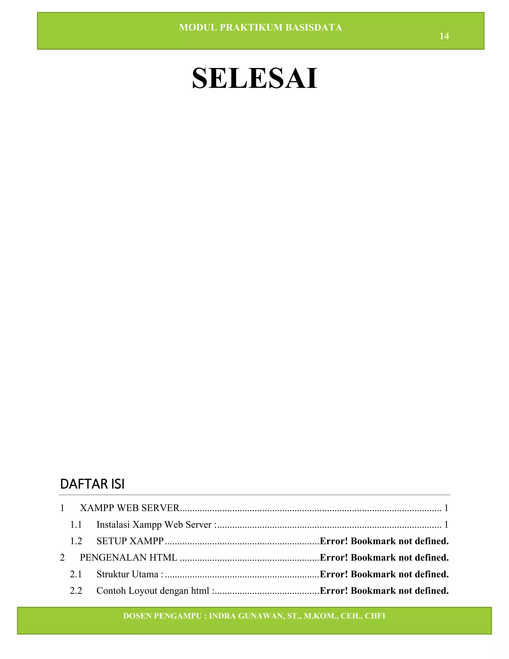 MODUL PRAKTIKUM BASISDATA
14
DOSEN PENGAMPU : INDRA GUNAWAN, ST., M.KOM., CEH., CHFI
STT IBNU SINA BATAM
SELESAI
DAFTAR ISI
1 XAMPP WEB SERVER......................................................................................................... 1
1.1 Instalasi Xampp Web Server :.......................................................................................... 1
1.2 SETUP XAMPP..............................................................Error! Bookmark not defined.
2 PENGENALAN HTML ........................................................Error! Bookmark not defined.
2.1 Struktur Utama :..............................................................Error! Bookmark not defined.
2.2 Contoh Loyout dengan html :..........................................Error! Bookmark not defined.
 