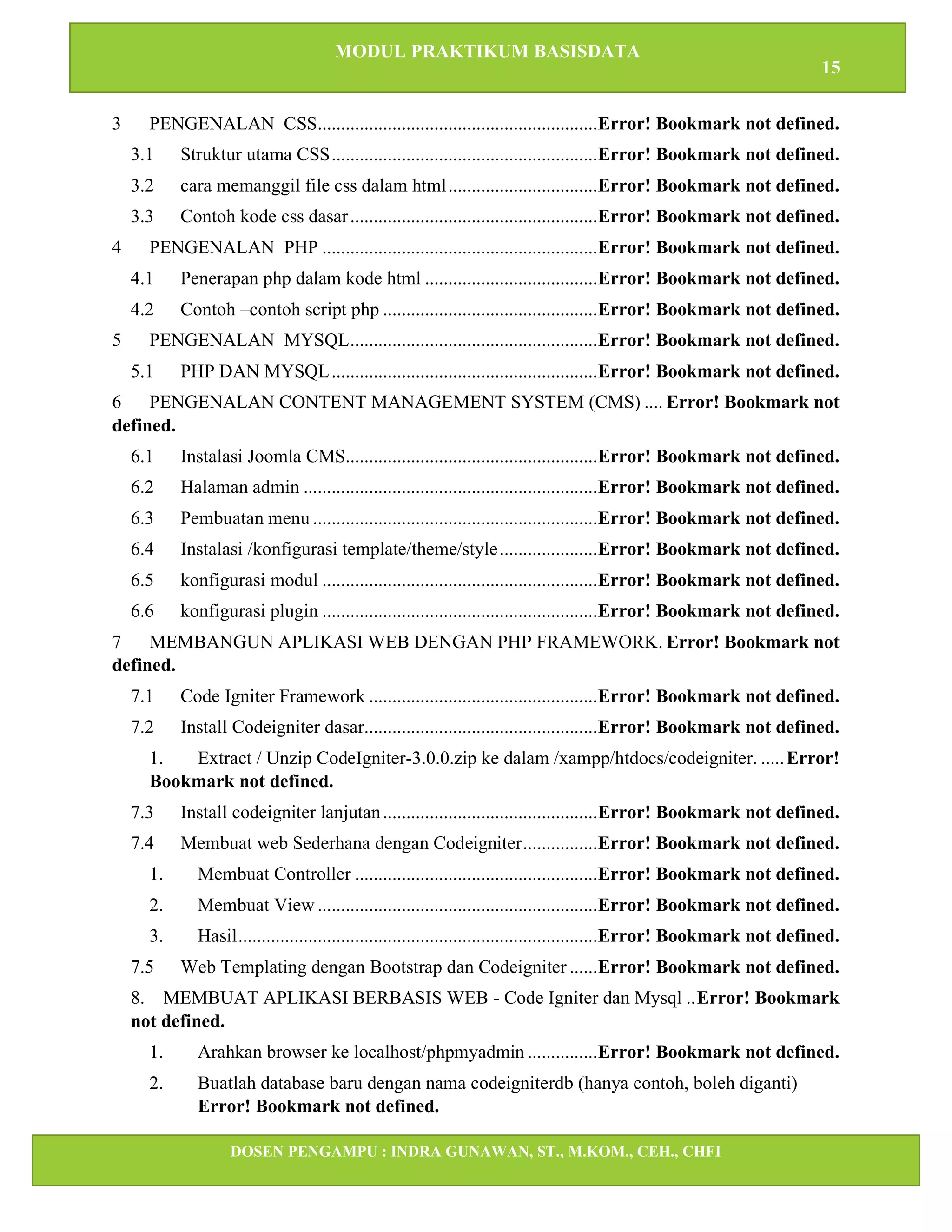 MODUL PRAKTIKUM BASISDATA
15
DOSEN PENGAMPU : INDRA GUNAWAN, ST., M.KOM., CEH., CHFI
STT IBNU SINA BATAM
3 PENGENALAN CSS............................................................Error! Bookmark not defined.
3.1 Struktur utama CSS.........................................................Error! Bookmark not defined.
3.2 cara memanggil file css dalam html................................Error! Bookmark not defined.
3.3 Contoh kode css dasar.....................................................Error! Bookmark not defined.
4 PENGENALAN PHP ...........................................................Error! Bookmark not defined.
4.1 Penerapan php dalam kode html .....................................Error! Bookmark not defined.
4.2 Contoh –contoh script php ..............................................Error! Bookmark not defined.
5 PENGENALAN MYSQL.....................................................Error! Bookmark not defined.
5.1 PHP DAN MYSQL.........................................................Error! Bookmark not defined.
6 PENGENALAN CONTENT MANAGEMENT SYSTEM (CMS) .... Error! Bookmark not
defined.
6.1 Instalasi Joomla CMS......................................................Error! Bookmark not defined.
6.2 Halaman admin ...............................................................Error! Bookmark not defined.
6.3 Pembuatan menu .............................................................Error! Bookmark not defined.
6.4 Instalasi /konfigurasi template/theme/style.....................Error! Bookmark not defined.
6.5 konfigurasi modul ...........................................................Error! Bookmark not defined.
6.6 konfigurasi plugin ...........................................................Error! Bookmark not defined.
7 MEMBANGUN APLIKASI WEB DENGAN PHP FRAMEWORK. Error! Bookmark not
defined.
7.1 Code Igniter Framework .................................................Error! Bookmark not defined.
7.2 Install Codeigniter dasar..................................................Error! Bookmark not defined.
1. Extract / Unzip CodeIgniter-3.0.0.zip ke dalam /xampp/htdocs/codeigniter. .....Error!
Bookmark not defined.
7.3 Install codeigniter lanjutan..............................................Error! Bookmark not defined.
7.4 Membuat web Sederhana dengan Codeigniter................Error! Bookmark not defined.
1. Membuat Controller ....................................................Error! Bookmark not defined.
2. Membuat View ............................................................Error! Bookmark not defined.
3. Hasil.............................................................................Error! Bookmark not defined.
7.5 Web Templating dengan Bootstrap dan Codeigniter ......Error! Bookmark not defined.
8. MEMBUAT APLIKASI BERBASIS WEB - Code Igniter dan Mysql ..Error! Bookmark
not defined.
1. Arahkan browser ke localhost/phpmyadmin ...............Error! Bookmark not defined.
2. Buatlah database baru dengan nama codeigniterdb (hanya contoh, boleh diganti)
Error! Bookmark not defined.
 