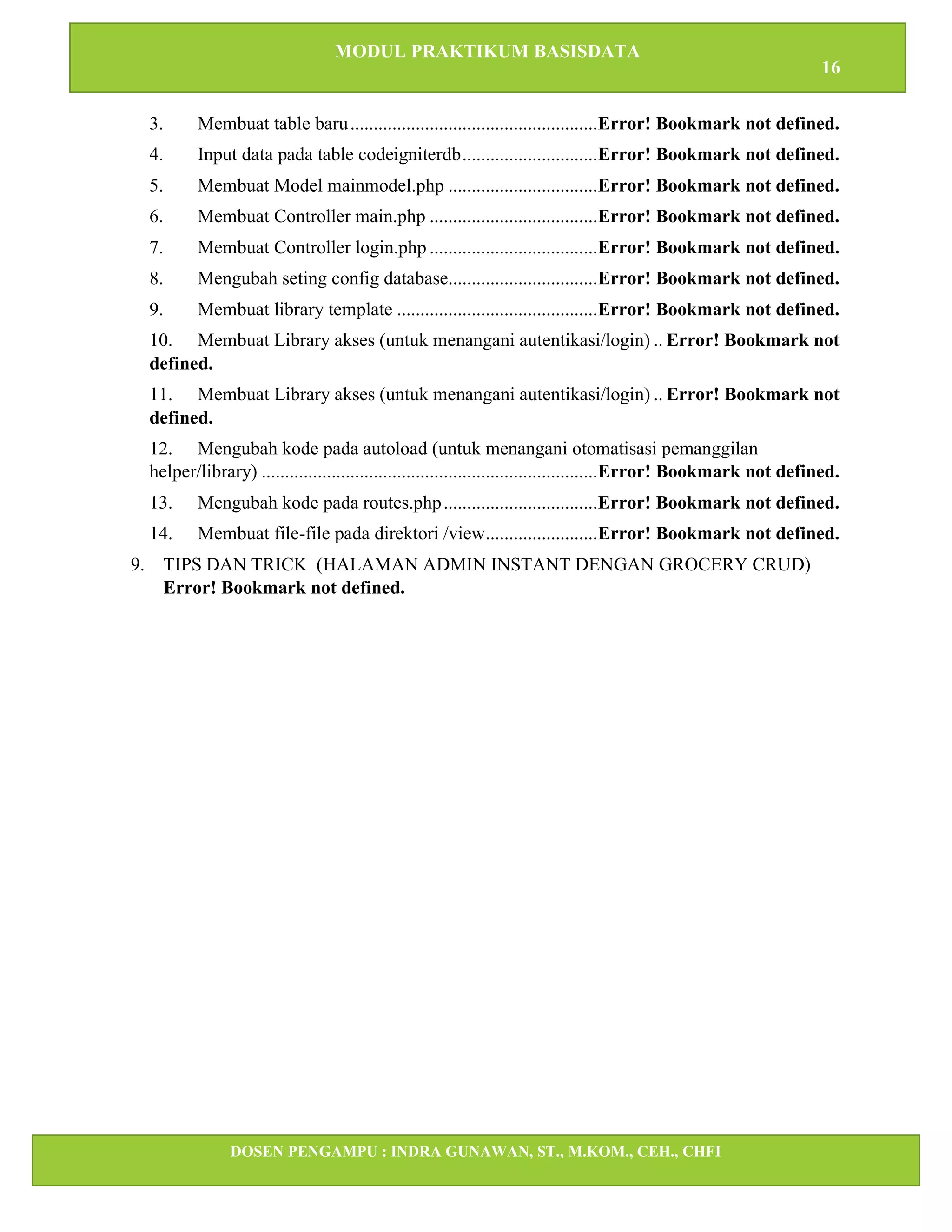 MODUL PRAKTIKUM BASISDATA
16
DOSEN PENGAMPU : INDRA GUNAWAN, ST., M.KOM., CEH., CHFI
STT IBNU SINA BATAM
3. Membuat table baru.....................................................Error! Bookmark not defined.
4. Input data pada table codeigniterdb.............................Error! Bookmark not defined.
5. Membuat Model mainmodel.php ................................Error! Bookmark not defined.
6. Membuat Controller main.php ....................................Error! Bookmark not defined.
7. Membuat Controller login.php ....................................Error! Bookmark not defined.
8. Mengubah seting config database................................Error! Bookmark not defined.
9. Membuat library template ...........................................Error! Bookmark not defined.
10. Membuat Library akses (untuk menangani autentikasi/login) .. Error! Bookmark not
defined.
11. Membuat Library akses (untuk menangani autentikasi/login) .. Error! Bookmark not
defined.
12. Mengubah kode pada autoload (untuk menangani otomatisasi pemanggilan
helper/library) ........................................................................Error! Bookmark not defined.
13. Mengubah kode pada routes.php.................................Error! Bookmark not defined.
14. Membuat file-file pada direktori /view........................Error! Bookmark not defined.
9. TIPS DAN TRICK (HALAMAN ADMIN INSTANT DENGAN GROCERY CRUD)
Error! Bookmark not defined.
 