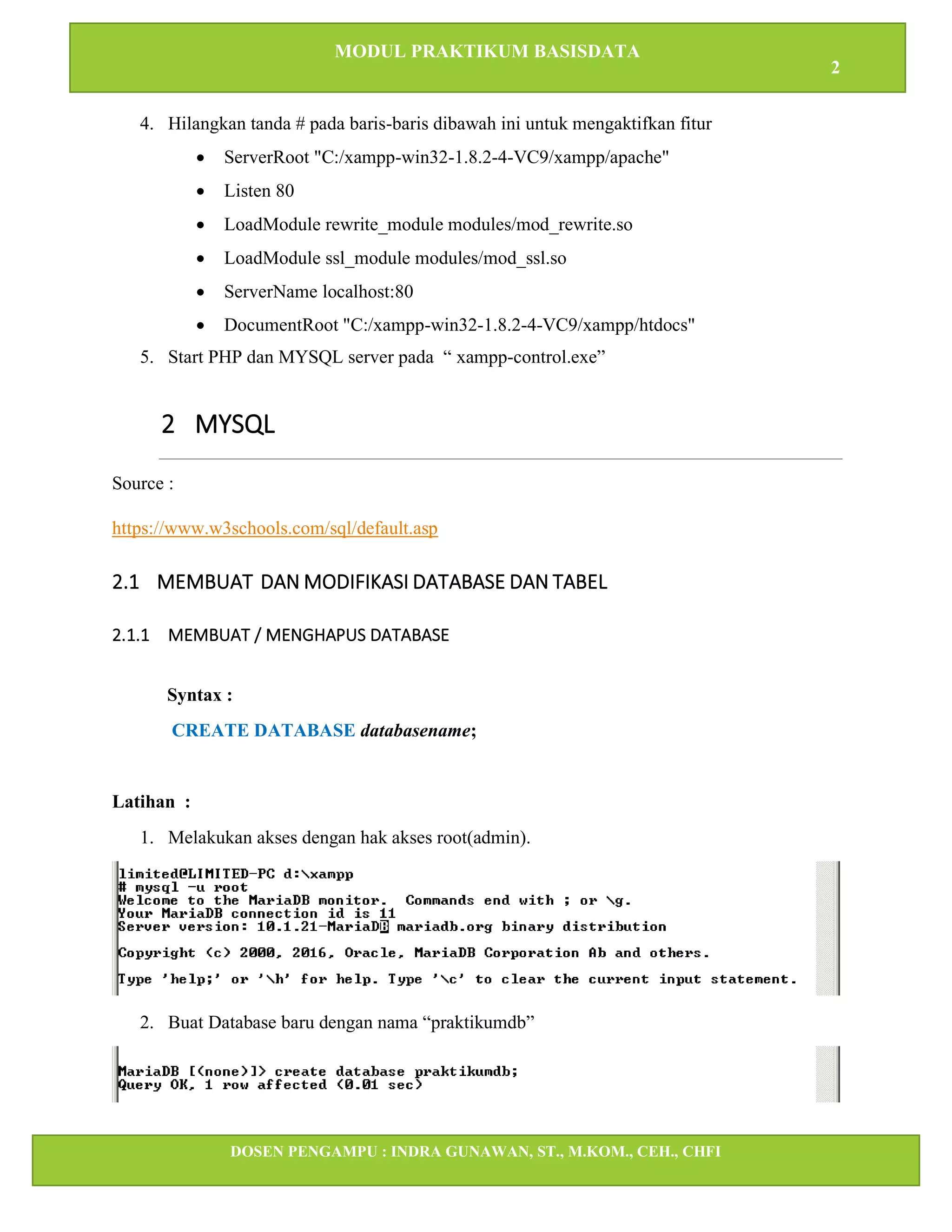 MODUL PRAKTIKUM BASISDATA
2
DOSEN PENGAMPU : INDRA GUNAWAN, ST., M.KOM., CEH., CHFI
STT IBNU SINA BATAM
4. Hilangkan tanda # pada baris-baris dibawah ini untuk mengaktifkan fitur
• ServerRoot "C:/xampp-win32-1.8.2-4-VC9/xampp/apache"
• Listen 80
• LoadModule rewrite_module modules/mod_rewrite.so
• LoadModule ssl_module modules/mod_ssl.so
• ServerName localhost:80
• DocumentRoot "C:/xampp-win32-1.8.2-4-VC9/xampp/htdocs"
5. Start PHP dan MYSQL server pada “ xampp-control.exe”
2 MYSQL
Source :
https://www.w3schools.com/sql/default.asp
2.1 MEMBUAT DAN MODIFIKASI DATABASE DAN TABEL
2.1.1 MEMBUAT / MENGHAPUS DATABASE
Syntax :
CREATE DATABASE databasename;
Latihan :
1. Melakukan akses dengan hak akses root(admin).
2. Buat Database baru dengan nama “praktikumdb”
 