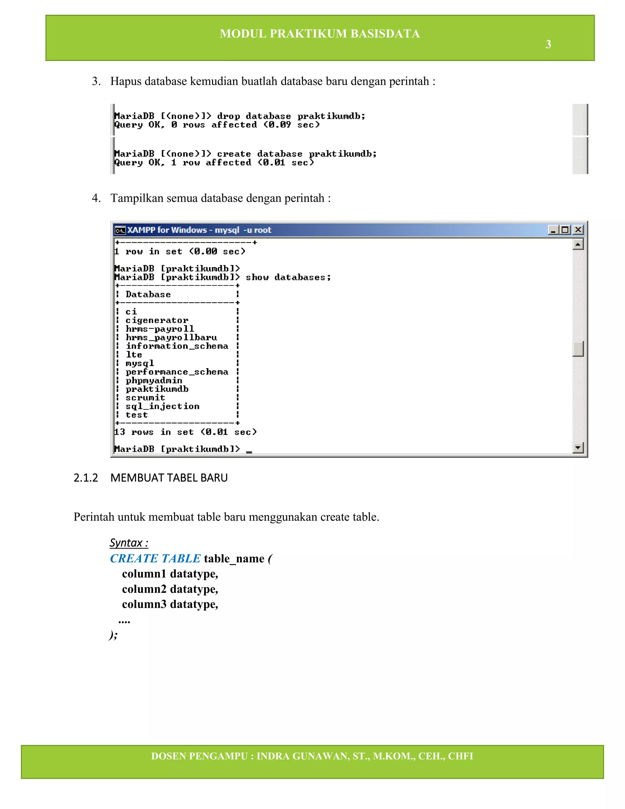 MODUL PRAKTIKUM BASISDATA
3
DOSEN PENGAMPU : INDRA GUNAWAN, ST., M.KOM., CEH., CHFI
STT IBNU SINA BATAM
3. Hapus database kemudian buatlah database baru dengan perintah :
4. Tampilkan semua database dengan perintah :
2.1.2 MEMBUAT TABEL BARU
Perintah untuk membuat table baru menggunakan create table.
Syntax :
CREATE TABLE table_name (
column1 datatype,
column2 datatype,
column3 datatype,
....
);
 