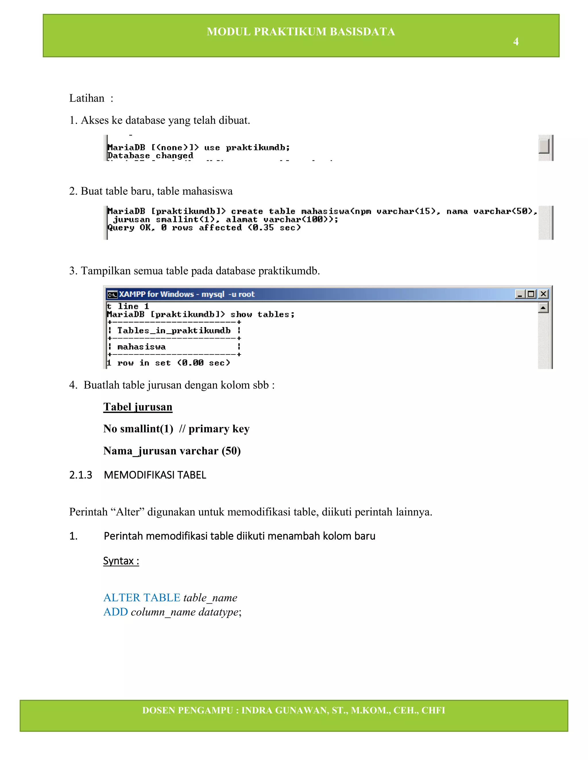MODUL PRAKTIKUM BASISDATA
4
DOSEN PENGAMPU : INDRA GUNAWAN, ST., M.KOM., CEH., CHFI
STT IBNU SINA BATAM
Latihan :
1. Akses ke database yang telah dibuat.
2. Buat table baru, table mahasiswa
3. Tampilkan semua table pada database praktikumdb.
4. Buatlah table jurusan dengan kolom sbb :
Tabel jurusan
No smallint(1) // primary key
Nama_jurusan varchar (50)
2.1.3 MEMODIFIKASI TABEL
Perintah “Alter” digunakan untuk memodifikasi table, diikuti perintah lainnya.
1. Perintah memodifikasi table diikuti menambah kolom baru
Syntax :
ALTER TABLE table_name
ADD column_name datatype;
 