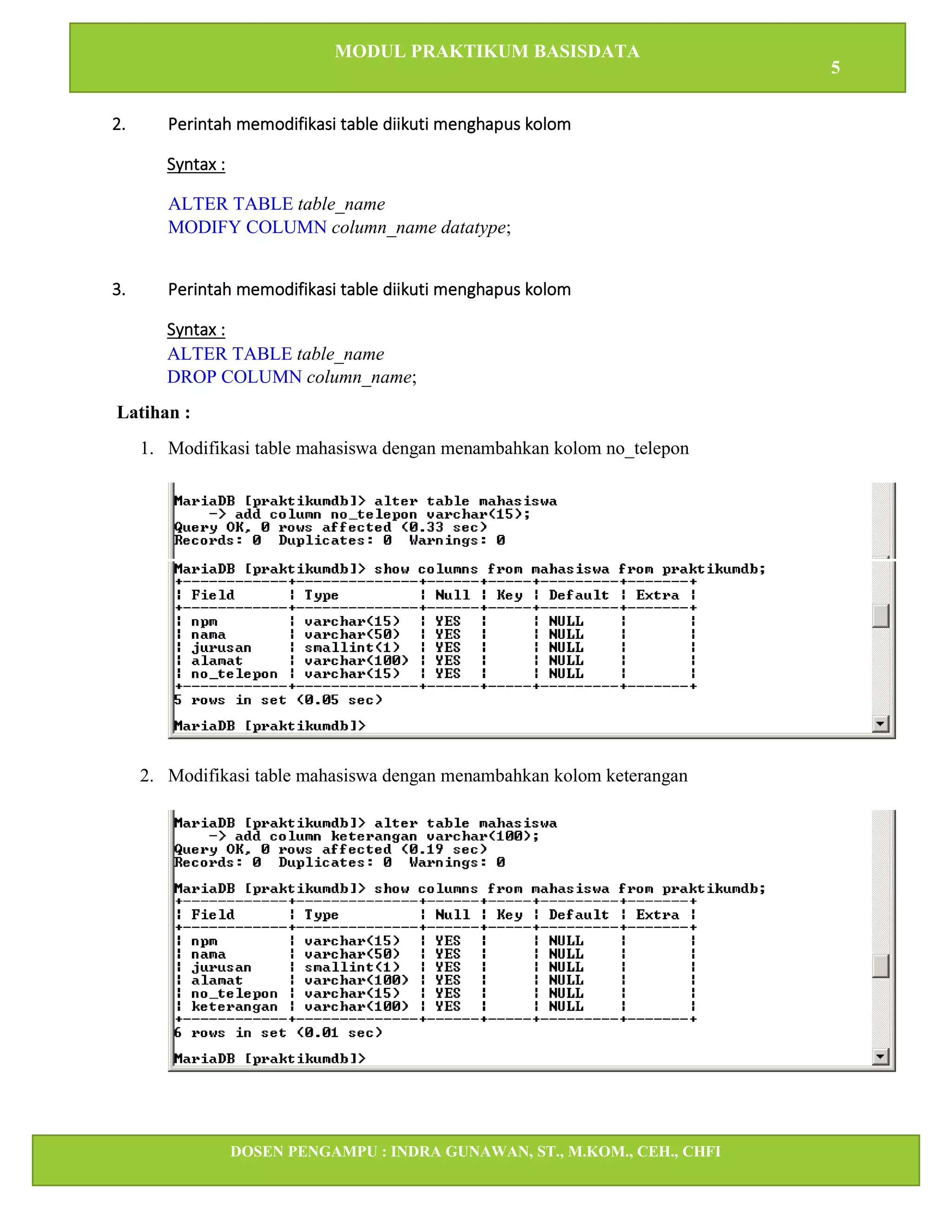 MODUL PRAKTIKUM BASISDATA
5
DOSEN PENGAMPU : INDRA GUNAWAN, ST., M.KOM., CEH., CHFI
STT IBNU SINA BATAM
2. Perintah memodifikasi table diikuti menghapus kolom
Syntax :
ALTER TABLE table_name
MODIFY COLUMN column_name datatype;
3. Perintah memodifikasi table diikuti menghapus kolom
Syntax :
ALTER TABLE table_name
DROP COLUMN column_name;
Latihan :
1. Modifikasi table mahasiswa dengan menambahkan kolom no_telepon
2. Modifikasi table mahasiswa dengan menambahkan kolom keterangan
 