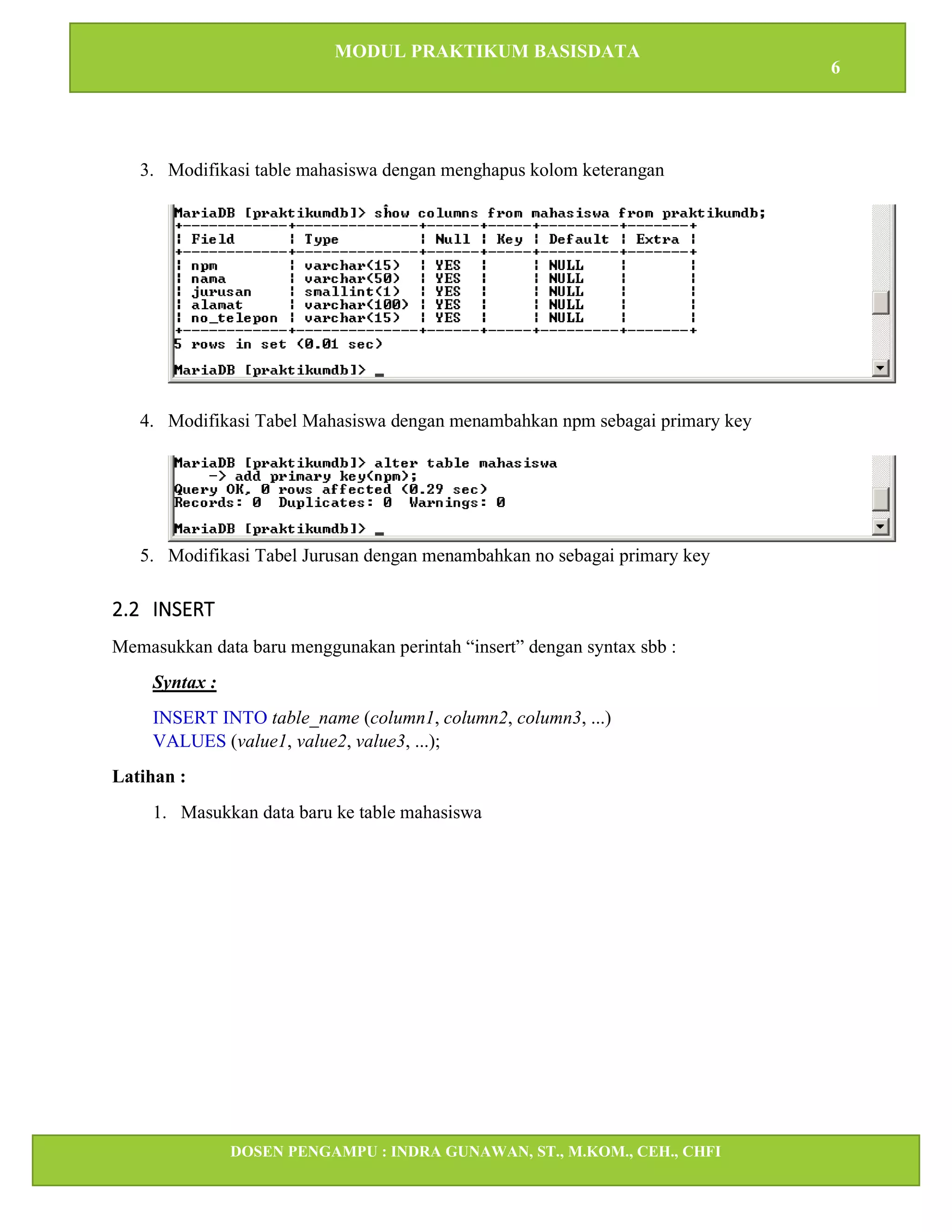 MODUL PRAKTIKUM BASISDATA
6
DOSEN PENGAMPU : INDRA GUNAWAN, ST., M.KOM., CEH., CHFI
STT IBNU SINA BATAM
3. Modifikasi table mahasiswa dengan menghapus kolom keterangan
4. Modifikasi Tabel Mahasiswa dengan menambahkan npm sebagai primary key
5. Modifikasi Tabel Jurusan dengan menambahkan no sebagai primary key
2.2 INSERT
Memasukkan data baru menggunakan perintah “insert” dengan syntax sbb :
Syntax :
INSERT INTO table_name (column1, column2, column3, ...)
VALUES (value1, value2, value3, ...);
Latihan :
1. Masukkan data baru ke table mahasiswa
 