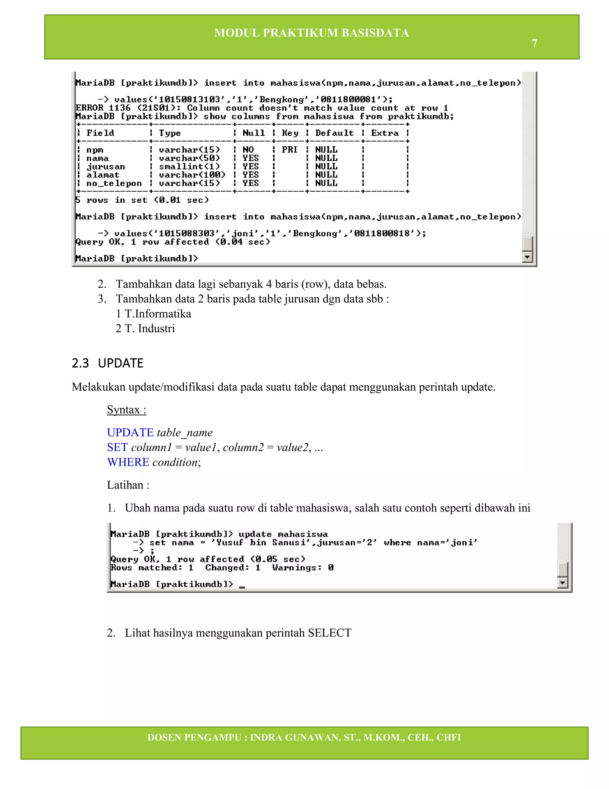 MODUL PRAKTIKUM BASISDATA
7
DOSEN PENGAMPU : INDRA GUNAWAN, ST., M.KOM., CEH., CHFI
STT IBNU SINA BATAM
2. Tambahkan data lagi sebanyak 4 baris (row), data bebas.
3. Tambahkan data 2 baris pada table jurusan dgn data sbb :
1 T.Informatika
2 T. Industri
2.3 UPDATE
Melakukan update/modifikasi data pada suatu table dapat menggunakan perintah update.
Syntax :
UPDATE table_name
SET column1 = value1, column2 = value2, ...
WHERE condition;
Latihan :
1. Ubah nama pada suatu row di table mahasiswa, salah satu contoh seperti dibawah ini
2. Lihat hasilnya menggunakan perintah SELECT
 