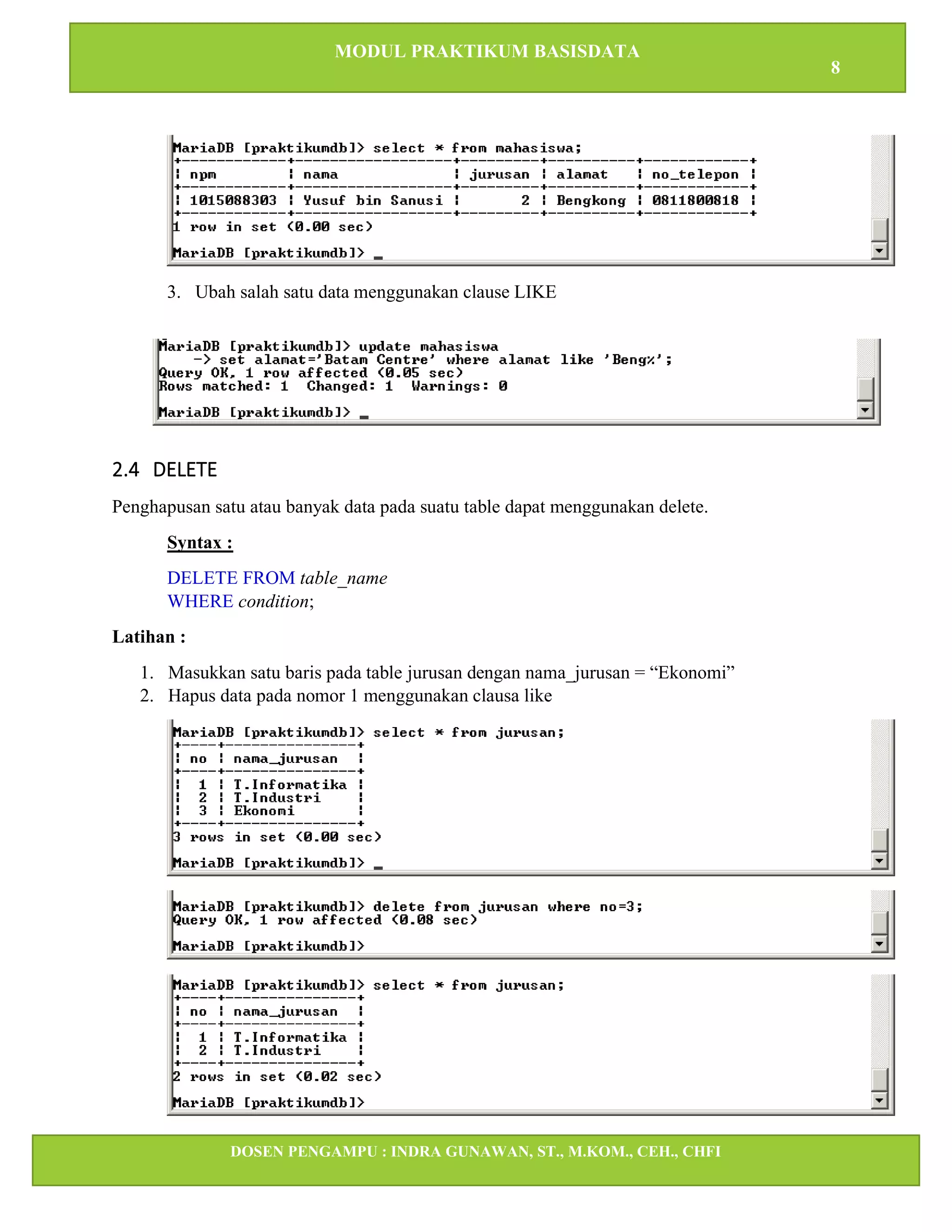 MODUL PRAKTIKUM BASISDATA
8
DOSEN PENGAMPU : INDRA GUNAWAN, ST., M.KOM., CEH., CHFI
STT IBNU SINA BATAM
3. Ubah salah satu data menggunakan clause LIKE
2.4 DELETE
Penghapusan satu atau banyak data pada suatu table dapat menggunakan delete.
Syntax :
DELETE FROM table_name
WHERE condition;
Latihan :
1. Masukkan satu baris pada table jurusan dengan nama_jurusan = “Ekonomi”
2. Hapus data pada nomor 1 menggunakan clausa like
 