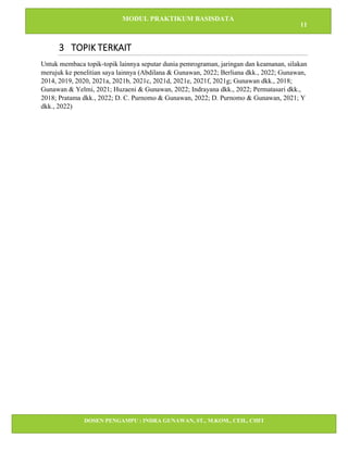 MODUL PRAKTIKUM BASISDATA
11
DOSEN PENGAMPU : INDRA GUNAWAN, ST., M.KOM., CEH., CHFI
STT IBNU SINA BATAM
3 TOPIK TERKAIT
Untuk membaca topik-topik lainnya seputar dunia pemrograman, jaringan dan keamanan, silakan
merujuk ke penelitian saya lainnya (Abdilana & Gunawan, 2022; Berliana dkk., 2022; Gunawan,
2014, 2019, 2020, 2021a, 2021b, 2021c, 2021d, 2021e, 2021f, 2021g; Gunawan dkk., 2018;
Gunawan & Yelmi, 2021; Huzaeni & Gunawan, 2022; Indrayana dkk., 2022; Permatasari dkk.,
2018; Pratama dkk., 2022; D. C. Purnomo & Gunawan, 2022; D. Purnomo & Gunawan, 2021; Y
dkk., 2022)
 