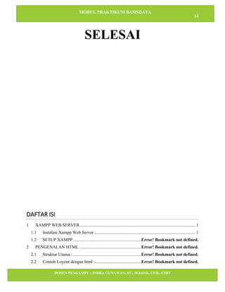 MODUL PRAKTIKUM BASISDATA
14
DOSEN PENGAMPU : INDRA GUNAWAN, ST., M.KOM., CEH., CHFI
STT IBNU SINA BATAM
SELESAI
DAFTAR ISI
1 XAMPP WEB SERVER......................................................................................................... 1
1.1 Instalasi Xampp Web Server :.......................................................................................... 1
1.2 SETUP XAMPP..............................................................Error! Bookmark not defined.
2 PENGENALAN HTML ........................................................Error! Bookmark not defined.
2.1 Struktur Utama :..............................................................Error! Bookmark not defined.
2.2 Contoh Loyout dengan html :..........................................Error! Bookmark not defined.
 