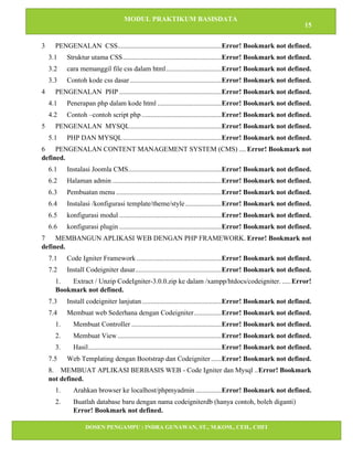 MODUL PRAKTIKUM BASISDATA
15
DOSEN PENGAMPU : INDRA GUNAWAN, ST., M.KOM., CEH., CHFI
STT IBNU SINA BATAM
3 PENGENALAN CSS............................................................Error! Bookmark not defined.
3.1 Struktur utama CSS.........................................................Error! Bookmark not defined.
3.2 cara memanggil file css dalam html................................Error! Bookmark not defined.
3.3 Contoh kode css dasar.....................................................Error! Bookmark not defined.
4 PENGENALAN PHP ...........................................................Error! Bookmark not defined.
4.1 Penerapan php dalam kode html .....................................Error! Bookmark not defined.
4.2 Contoh –contoh script php ..............................................Error! Bookmark not defined.
5 PENGENALAN MYSQL.....................................................Error! Bookmark not defined.
5.1 PHP DAN MYSQL.........................................................Error! Bookmark not defined.
6 PENGENALAN CONTENT MANAGEMENT SYSTEM (CMS) .... Error! Bookmark not
defined.
6.1 Instalasi Joomla CMS......................................................Error! Bookmark not defined.
6.2 Halaman admin ...............................................................Error! Bookmark not defined.
6.3 Pembuatan menu .............................................................Error! Bookmark not defined.
6.4 Instalasi /konfigurasi template/theme/style.....................Error! Bookmark not defined.
6.5 konfigurasi modul ...........................................................Error! Bookmark not defined.
6.6 konfigurasi plugin ...........................................................Error! Bookmark not defined.
7 MEMBANGUN APLIKASI WEB DENGAN PHP FRAMEWORK. Error! Bookmark not
defined.
7.1 Code Igniter Framework .................................................Error! Bookmark not defined.
7.2 Install Codeigniter dasar..................................................Error! Bookmark not defined.
1. Extract / Unzip CodeIgniter-3.0.0.zip ke dalam /xampp/htdocs/codeigniter. .....Error!
Bookmark not defined.
7.3 Install codeigniter lanjutan..............................................Error! Bookmark not defined.
7.4 Membuat web Sederhana dengan Codeigniter................Error! Bookmark not defined.
1. Membuat Controller ....................................................Error! Bookmark not defined.
2. Membuat View ............................................................Error! Bookmark not defined.
3. Hasil.............................................................................Error! Bookmark not defined.
7.5 Web Templating dengan Bootstrap dan Codeigniter ......Error! Bookmark not defined.
8. MEMBUAT APLIKASI BERBASIS WEB - Code Igniter dan Mysql ..Error! Bookmark
not defined.
1. Arahkan browser ke localhost/phpmyadmin ...............Error! Bookmark not defined.
2. Buatlah database baru dengan nama codeigniterdb (hanya contoh, boleh diganti)
Error! Bookmark not defined.
 