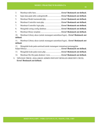 MODUL PRAKTIKUM BASISDATA
16
DOSEN PENGAMPU : INDRA GUNAWAN, ST., M.KOM., CEH., CHFI
STT IBNU SINA BATAM
3. Membuat table baru.....................................................Error! Bookmark not defined.
4. Input data pada table codeigniterdb.............................Error! Bookmark not defined.
5. Membuat Model mainmodel.php ................................Error! Bookmark not defined.
6. Membuat Controller main.php ....................................Error! Bookmark not defined.
7. Membuat Controller login.php ....................................Error! Bookmark not defined.
8. Mengubah seting config database................................Error! Bookmark not defined.
9. Membuat library template ...........................................Error! Bookmark not defined.
10. Membuat Library akses (untuk menangani autentikasi/login) .. Error! Bookmark not
defined.
11. Membuat Library akses (untuk menangani autentikasi/login) .. Error! Bookmark not
defined.
12. Mengubah kode pada autoload (untuk menangani otomatisasi pemanggilan
helper/library) ........................................................................Error! Bookmark not defined.
13. Mengubah kode pada routes.php.................................Error! Bookmark not defined.
14. Membuat file-file pada direktori /view........................Error! Bookmark not defined.
9. TIPS DAN TRICK (HALAMAN ADMIN INSTANT DENGAN GROCERY CRUD)
Error! Bookmark not defined.
 