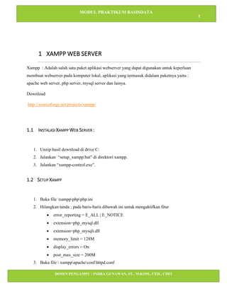 MODUL PRAKTIKUM BASISDATA
1
DOSEN PENGAMPU : INDRA GUNAWAN, ST., M.KOM., CEH., CHFI
STT IBNU SINA BATAM
1 XAMPP WEB SERVER
Xampp : Adalah salah satu paket aplikasi webserver yang dapat digunakan untuk keperluan
membuat webserver pada komputer lokal, aplikasi yang termasuk didalam paketnya yaitu :
apache web server, php server, mysql server dan lainya.
Download
http://sourceforge.net/projects/xampp/
1.1 INSTALASI XAMPP WEB SERVER :
1. Unzip hasil download di drive C:
2. Jalankan “setup_xampp.bat” di direktori xampp.
3. Jalankan “xampp-control.exe”.
1.2 SETUP XAMPP
1. Buka file xamppphpphp.ini
2. Hilangkan tanda ; pada baris-baris dibawah ini untuk mengaktifkan fitur
• error_reporting = E_ALL | E_NOTICE
• extension=php_mysql.dll
• extension=php_mysqli.dll
• memory_limit = 128M
• display_errors = On
• post_max_size = 200M
3. Buka file  xamppapacheconfhttpd.conf
 