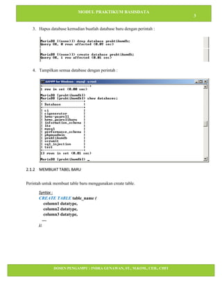 MODUL PRAKTIKUM BASISDATA
3
DOSEN PENGAMPU : INDRA GUNAWAN, ST., M.KOM., CEH., CHFI
STT IBNU SINA BATAM
3. Hapus database kemudian buatlah database baru dengan perintah :
4. Tampilkan semua database dengan perintah :
2.1.2 MEMBUAT TABEL BARU
Perintah untuk membuat table baru menggunakan create table.
Syntax :
CREATE TABLE table_name (
column1 datatype,
column2 datatype,
column3 datatype,
....
);
 