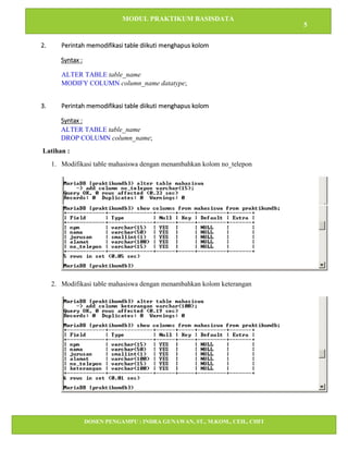 MODUL PRAKTIKUM BASISDATA
5
DOSEN PENGAMPU : INDRA GUNAWAN, ST., M.KOM., CEH., CHFI
STT IBNU SINA BATAM
2. Perintah memodifikasi table diikuti menghapus kolom
Syntax :
ALTER TABLE table_name
MODIFY COLUMN column_name datatype;
3. Perintah memodifikasi table diikuti menghapus kolom
Syntax :
ALTER TABLE table_name
DROP COLUMN column_name;
Latihan :
1. Modifikasi table mahasiswa dengan menambahkan kolom no_telepon
2. Modifikasi table mahasiswa dengan menambahkan kolom keterangan
 