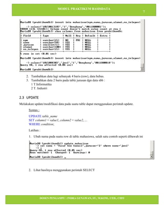 MODUL PRAKTIKUM BASISDATA
7
DOSEN PENGAMPU : INDRA GUNAWAN, ST., M.KOM., CEH., CHFI
STT IBNU SINA BATAM
2. Tambahkan data lagi sebanyak 4 baris (row), data bebas.
3. Tambahkan data 2 baris pada table jurusan dgn data sbb :
1 T.Informatika
2 T. Industri
2.3 UPDATE
Melakukan update/modifikasi data pada suatu table dapat menggunakan perintah update.
Syntax :
UPDATE table_name
SET column1 = value1, column2 = value2, ...
WHERE condition;
Latihan :
1. Ubah nama pada suatu row di table mahasiswa, salah satu contoh seperti dibawah ini
2. Lihat hasilnya menggunakan perintah SELECT
 