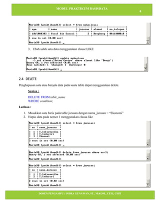 MODUL PRAKTIKUM BASISDATA
8
DOSEN PENGAMPU : INDRA GUNAWAN, ST., M.KOM., CEH., CHFI
STT IBNU SINA BATAM
3. Ubah salah satu data menggunakan clause LIKE
2.4 DELETE
Penghapusan satu atau banyak data pada suatu table dapat menggunakan delete.
Syntax :
DELETE FROM table_name
WHERE condition;
Latihan :
1. Masukkan satu baris pada table jurusan dengan nama_jurusan = “Ekonomi”
2. Hapus data pada nomor 1 menggunakan clausa like
 
