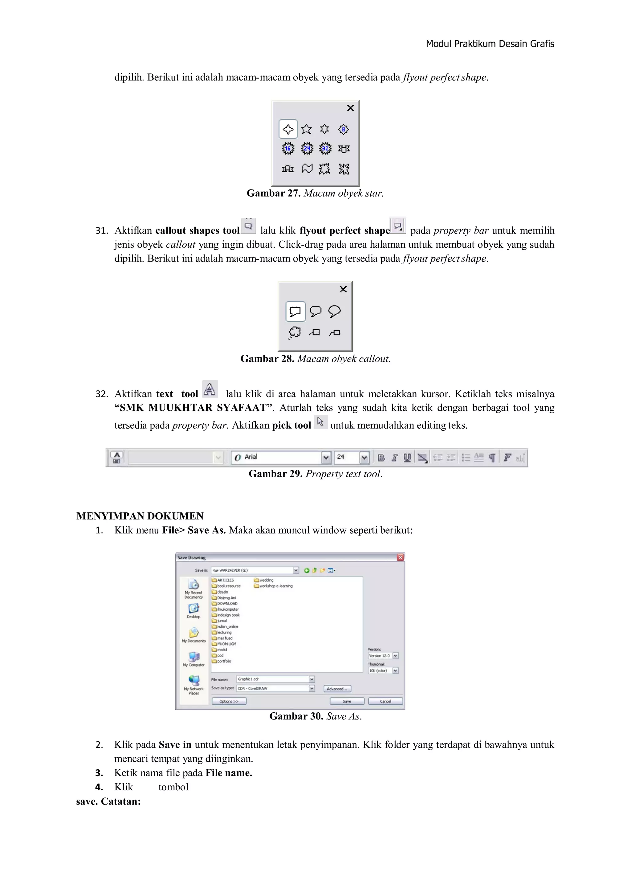 Modul Praktikum Desain Grafis
dipilih. Berikut ini adalah macam‐macam obyek yang tersedia pada flyout perfect shape.
Gambar 27. Macam obyek star.
31. Aktifkan callout shapes tool lalu klik flyout perfect shape pada property bar untuk memilih
jenis obyek callout yang ingin dibuat. Click‐drag pada area halaman untuk membuat obyek yang sudah
dipilih. Berikut ini adalah macam‐macam obyek yang tersedia pada flyout perfect shape.
Gambar 28. Macam obyek callout.
32. Aktifkan text tool lalu klik di area halaman untuk meletakkan kursor. Ketiklah teks misalnya
“SMK MUUKHTAR SYAFAAT”. Aturlah teks yang sudah kita ketik dengan berbagai tool yang
tersedia pada property bar. Aktifkan pick tool untuk memudahkan editing teks.
Gambar 29. Property text tool.
MENYIMPAN DOKUMEN
1. Klik menu File> Save As. Maka akan muncul window seperti berikut:
Gambar 30. Save As.
2. Klik pada Save in untuk menentukan letak penyimpanan. Klik folder yang terdapat di bawahnya untuk
mencari tempat yang diinginkan.
3. Ketik nama file pada File name.
4. Klik tombol
save. Catatan:
 