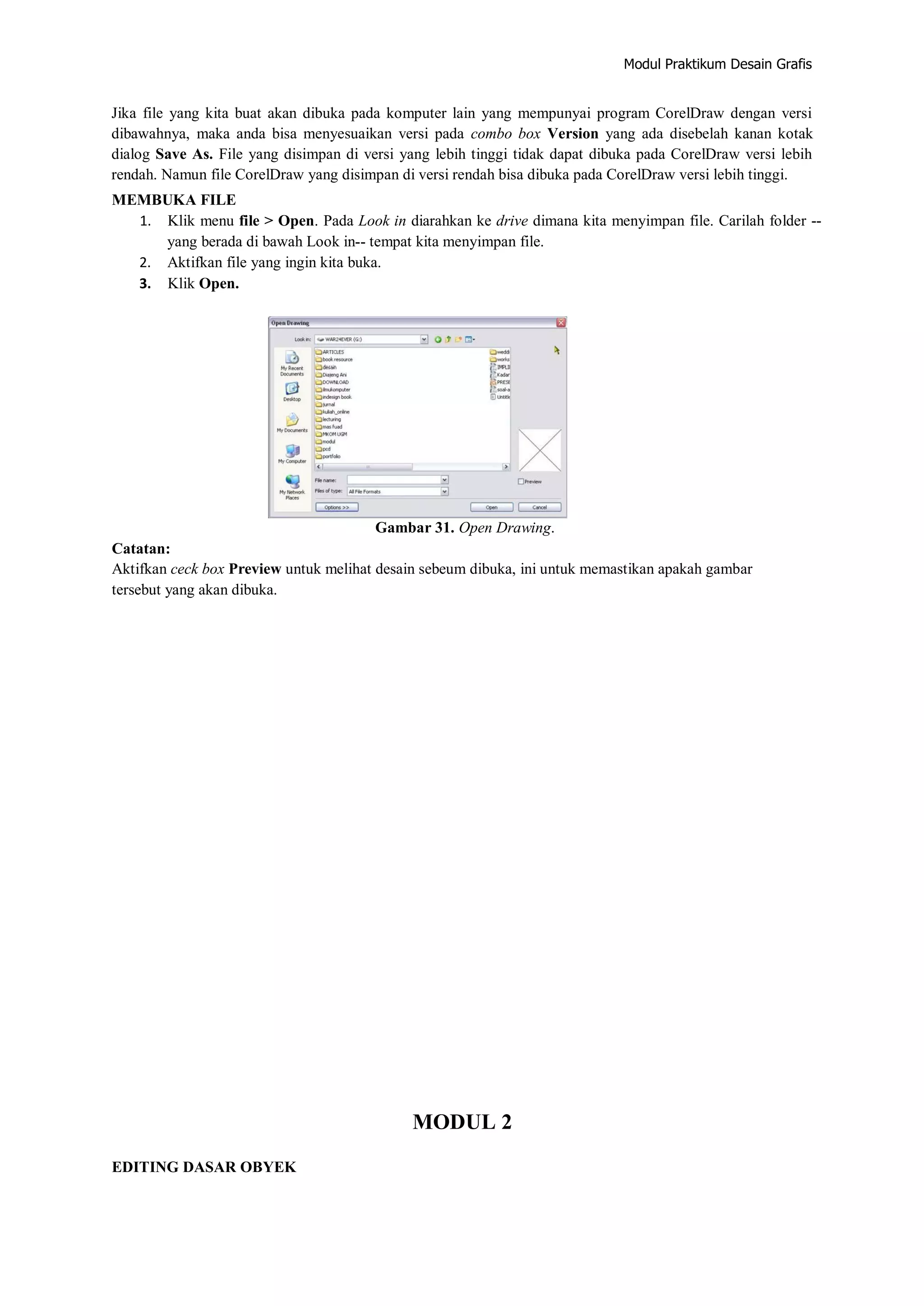 Modul Praktikum Desain Grafis
Jika file yang kita buat akan dibuka pada komputer lain yang mempunyai program CorelDraw dengan versi
dibawahnya, maka anda bisa menyesuaikan versi pada combo box Version yang ada disebelah kanan kotak
dialog Save As. File yang disimpan di versi yang lebih tinggi tidak dapat dibuka pada CorelDraw versi lebih
rendah. Namun file CorelDraw yang disimpan di versi rendah bisa dibuka pada CorelDraw versi lebih tinggi.
MEMBUKA FILE
1. Klik menu file > Open. Pada Look in diarahkan ke drive dimana kita menyimpan file. Carilah folder ‐‐
yang berada di bawah Look in‐‐ tempat kita menyimpan file.
2. Aktifkan file yang ingin kita buka.
3. Klik Open.
Gambar 31. Open Drawing.
Catatan:
Aktifkan ceck box Preview untuk melihat desain sebeum dibuka, ini untuk memastikan apakah gambar
tersebut yang akan dibuka.
MODUL 2
EDITING DASAR OBYEK
 