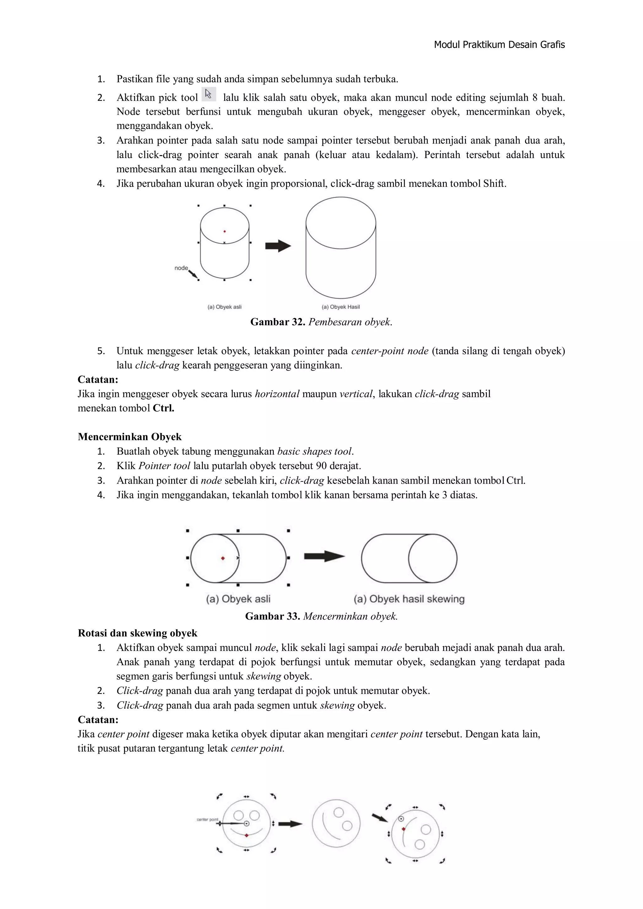 Modul Praktikum Desain Grafis
1. Pastikan file yang sudah anda simpan sebelumnya sudah terbuka.
2. Aktifkan pick tool lalu klik salah satu obyek, maka akan muncul node editing sejumlah 8 buah.
Node tersebut berfunsi untuk mengubah ukuran obyek, menggeser obyek, mencerminkan obyek,
menggandakan obyek.
3. Arahkan pointer pada salah satu node sampai pointer tersebut berubah menjadi anak panah dua arah,
lalu click‐drag pointer searah anak panah (keluar atau kedalam). Perintah tersebut adalah untuk
membesarkan atau mengecilkan obyek.
4. Jika perubahan ukuran obyek ingin proporsional, click‐drag sambil menekan tombol Shift.
Gambar 32. Pembesaran obyek.
5. Untuk menggeser letak obyek, letakkan pointer pada center‐point node (tanda silang di tengah obyek)
lalu click‐drag kearah penggeseran yang diinginkan.
Catatan:
Jika ingin menggeser obyek secara lurus horizontal maupun vertical, lakukan click‐drag sambil
menekan tombol Ctrl.
Mencerminkan Obyek
1. Buatlah obyek tabung menggunakan basic shapes tool.
2. Klik Pointer tool lalu putarlah obyek tersebut 90 derajat.
3. Arahkan pointer di node sebelah kiri, click‐drag kesebelah kanan sambil menekan tombol Ctrl.
4. Jika ingin menggandakan, tekanlah tombol klik kanan bersama perintah ke 3 diatas.
Gambar 33. Mencerminkan obyek.
Rotasi dan skewing obyek
1. Aktifkan obyek sampai muncul node, klik sekali lagi sampai node berubah mejadi anak panah dua arah.
Anak panah yang terdapat di pojok berfungsi untuk memutar obyek, sedangkan yang terdapat pada
segmen garis berfungsi untuk skewing obyek.
2. Click‐drag panah dua arah yang terdapat di pojok untuk memutar obyek.
3. Click‐drag panah dua arah pada segmen untuk skewing obyek.
Catatan:
Jika center point digeser maka ketika obyek diputar akan mengitari center point tersebut. Dengan kata lain,
titik pusat putaran tergantung letak center point.
 