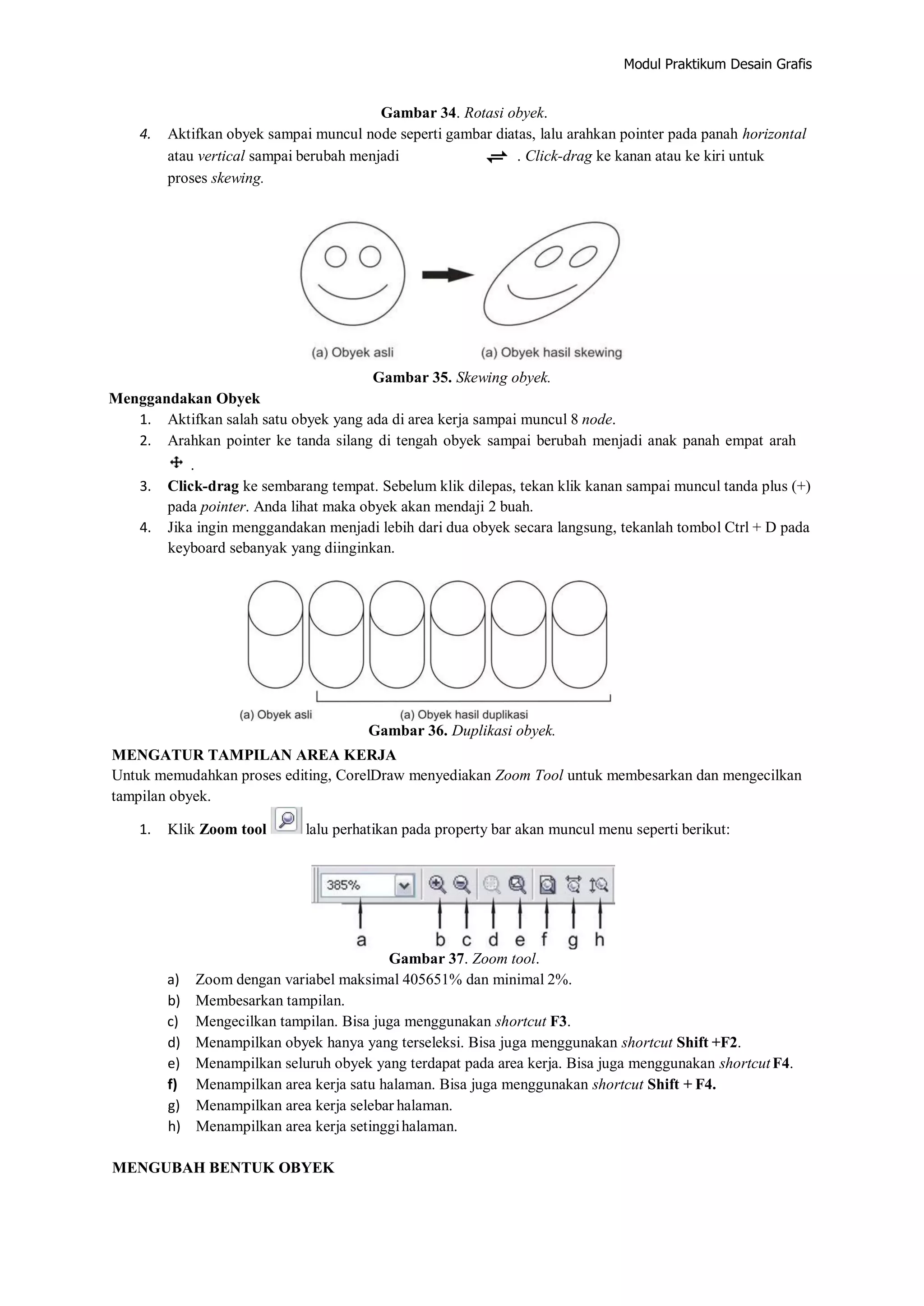 Modul Praktikum Desain Grafis
Gambar 34. Rotasi obyek.
4. Aktifkan obyek sampai muncul node seperti gambar diatas, lalu arahkan pointer pada panah horizontal
atau vertical sampai berubah menjadi . Click‐drag ke kanan atau ke kiri untuk
proses skewing.
Gambar 35. Skewing obyek.
Menggandakan Obyek
1. Aktifkan salah satu obyek yang ada di area kerja sampai muncul 8 node.
2. Arahkan pointer ke tanda silang di tengah obyek sampai berubah menjadi anak panah empat arah
.
3. Click‐drag ke sembarang tempat. Sebelum klik dilepas, tekan klik kanan sampai muncul tanda plus (+)
pada pointer. Anda lihat maka obyek akan mendaji 2 buah.
4. Jika ingin menggandakan menjadi lebih dari dua obyek secara langsung, tekanlah tombol Ctrl + D pada
keyboard sebanyak yang diinginkan.
Gambar 36. Duplikasi obyek.
MENGATUR TAMPILAN AREA KERJA
Untuk memudahkan proses editing, CorelDraw menyediakan Zoom Tool untuk membesarkan dan mengecilkan
tampilan obyek.
1. Klik Zoom tool lalu perhatikan pada property bar akan muncul menu seperti berikut:
Gambar 37. Zoom tool.
a) Zoom dengan variabel maksimal 405651% dan minimal 2%.
b) Membesarkan tampilan.
c) Mengecilkan tampilan. Bisa juga menggunakan shortcut F3.
d) Menampilkan obyek hanya yang terseleksi. Bisa juga menggunakan shortcut Shift +F2.
e) Menampilkan seluruh obyek yang terdapat pada area kerja. Bisa juga menggunakan shortcutF4.
f) Menampilkan area kerja satu halaman. Bisa juga menggunakan shortcut Shift + F4.
g) Menampilkan area kerja selebar halaman.
h) Menampilkan area kerja setinggihalaman.
MENGUBAH BENTUK OBYEK
 