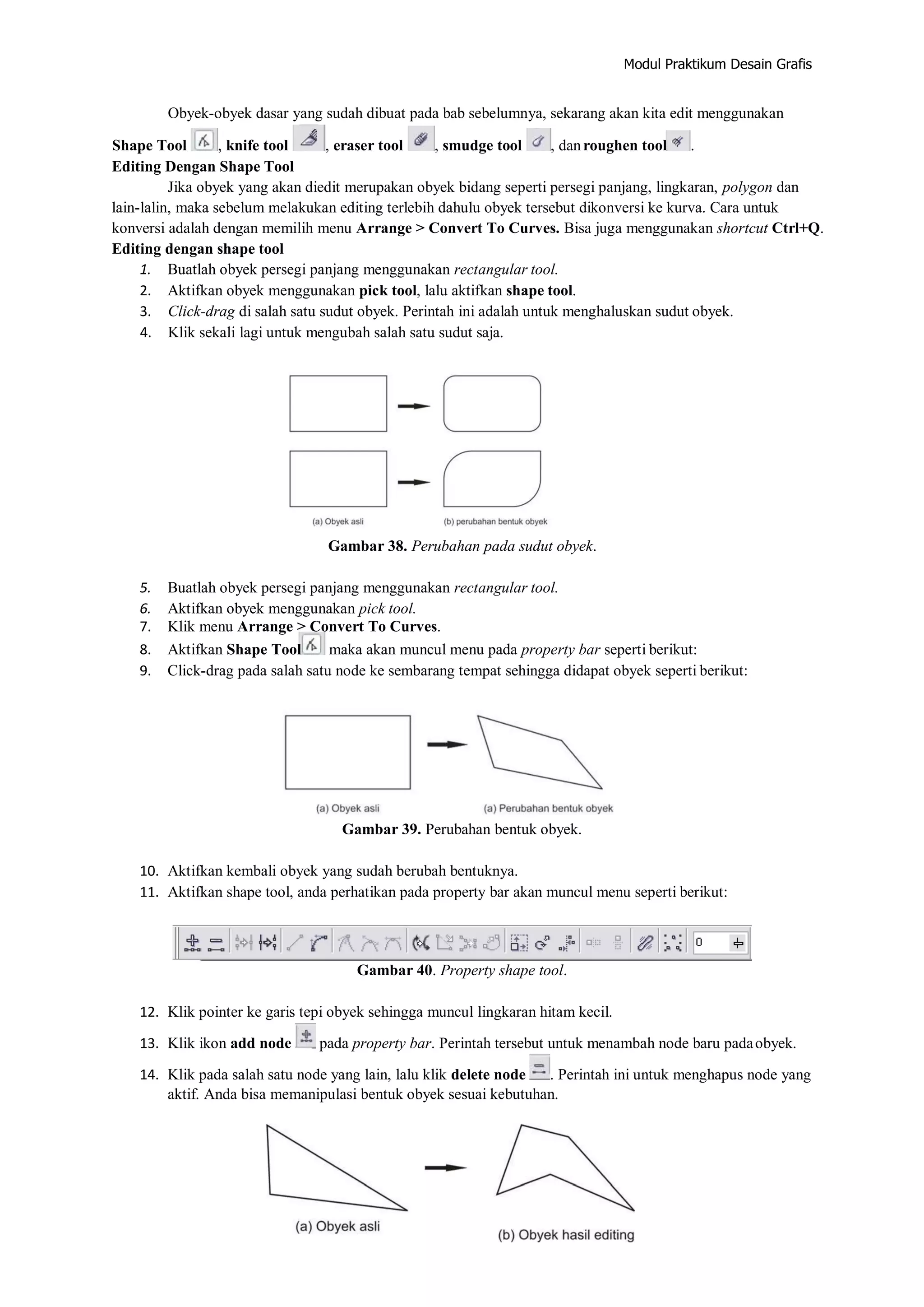Modul Praktikum Desain Grafis
Obyek‐obyek dasar yang sudah dibuat pada bab sebelumnya, sekarang akan kita edit menggunakan
Shape Tool , knife tool , eraser tool , smudge tool , danroughen tool .
Editing Dengan Shape Tool
Jika obyek yang akan diedit merupakan obyek bidang seperti persegi panjang, lingkaran, polygon dan
lain‐lalin, maka sebelum melakukan editing terlebih dahulu obyek tersebut dikonversi ke kurva. Cara untuk
konversi adalah dengan memilih menu Arrange > Convert To Curves. Bisa juga menggunakan shortcut Ctrl+Q.
Editing dengan shape tool
1. Buatlah obyek persegi panjang menggunakan rectangular tool.
2. Aktifkan obyek menggunakan pick tool, lalu aktifkan shape tool.
3. Click‐drag di salah satu sudut obyek. Perintah ini adalah untuk menghaluskan sudut obyek.
4. Klik sekali lagi untuk mengubah salah satu sudut saja.
Gambar 38. Perubahan pada sudut obyek.
5. Buatlah obyek persegi panjang menggunakan rectangular tool.
6. Aktifkan obyek menggunakan pick tool.
7. Klik menu Arrange > Convert To Curves.
8. Aktifkan Shape Tool maka akan muncul menu pada property bar seperti berikut:
9. Click‐drag pada salah satu node ke sembarang tempat sehingga didapat obyek seperti berikut:
Gambar 39. Perubahan bentuk obyek.
10. Aktifkan kembali obyek yang sudah berubah bentuknya.
11. Aktifkan shape tool, anda perhatikan pada property bar akan muncul menu seperti berikut:
Gambar 40. Property shape tool.
12. Klik pointer ke garis tepi obyek sehingga muncul lingkaran hitam kecil.
13. Klik ikon add node pada property bar. Perintah tersebut untuk menambah node baru padaobyek.
14. Klik pada salah satu node yang lain, lalu klik delete node . Perintah ini untuk menghapus node yang
aktif. Anda bisa memanipulasi bentuk obyek sesuai kebutuhan.
 