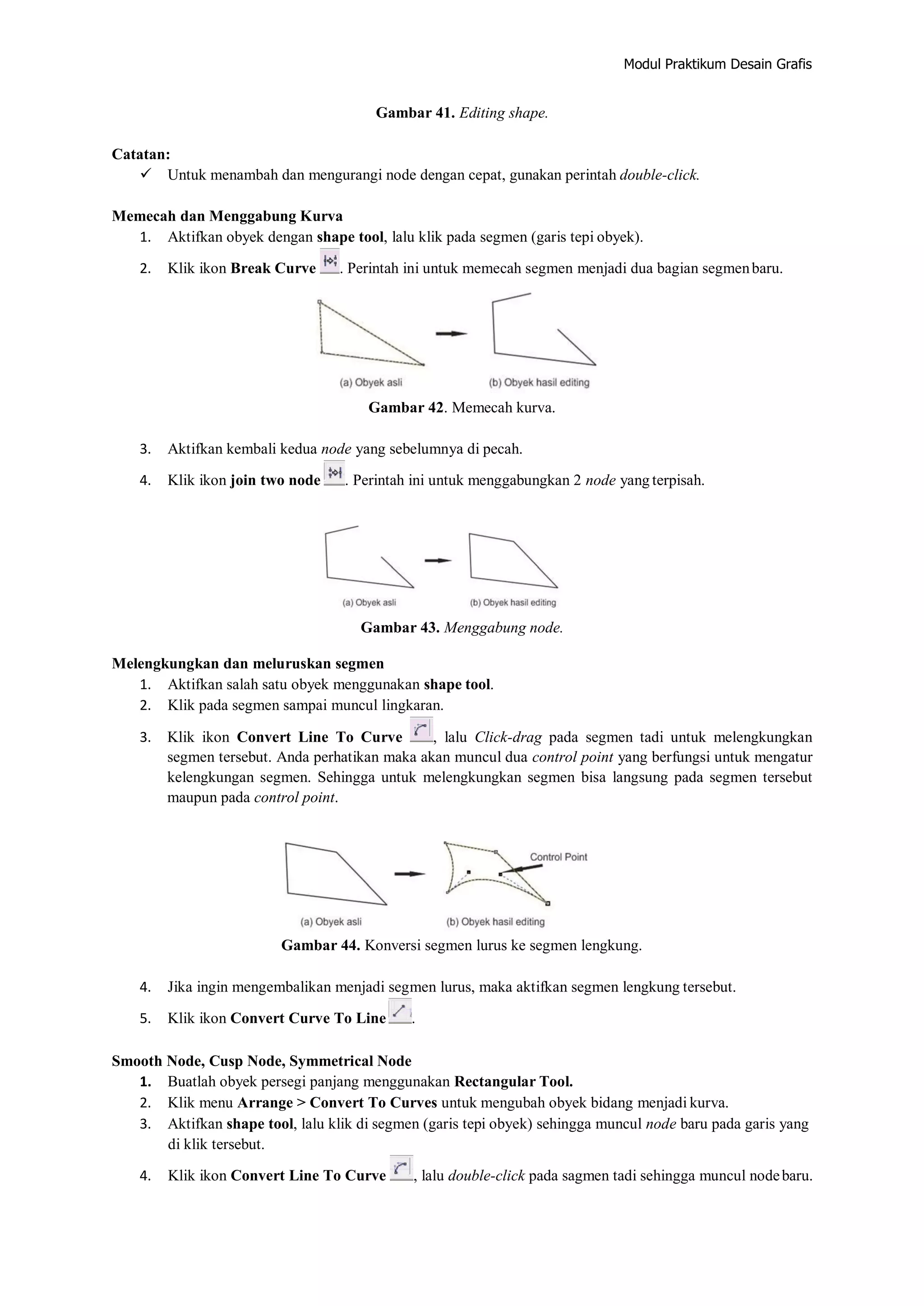 Modul Praktikum Desain Grafis
Gambar 41. Editing shape.
Catatan:
 Untuk menambah dan mengurangi node dengan cepat, gunakan perintah double‐click.
Memecah dan Menggabung Kurva
1. Aktifkan obyek dengan shape tool, lalu klik pada segmen (garis tepi obyek).
2. Klik ikon Break Curve . Perintah ini untuk memecah segmen menjadi dua bagian segmenbaru.
Gambar 42. Memecah kurva.
3. Aktifkan kembali kedua node yang sebelumnya di pecah.
4. Klik ikon join two node . Perintah ini untuk menggabungkan 2 node yang terpisah.
Gambar 43. Menggabung node.
Melengkungkan dan meluruskan segmen
1. Aktifkan salah satu obyek menggunakan shape tool.
2. Klik pada segmen sampai muncul lingkaran.
3. Klik ikon Convert Line To Curve , lalu Click‐drag pada segmen tadi untuk melengkungkan
segmen tersebut. Anda perhatikan maka akan muncul dua control point yang berfungsi untuk mengatur
kelengkungan segmen. Sehingga untuk melengkungkan segmen bisa langsung pada segmen tersebut
maupun pada control point.
Gambar 44. Konversi segmen lurus ke segmen lengkung.
4. Jika ingin mengembalikan menjadi segmen lurus, maka aktifkan segmen lengkung tersebut.
5. Klik ikon Convert Curve To Line .
Smooth Node, Cusp Node, Symmetrical Node
1. Buatlah obyek persegi panjang menggunakan Rectangular Tool.
2. Klik menu Arrange > Convert To Curves untuk mengubah obyek bidang menjadi kurva.
3. Aktifkan shape tool, lalu klik di segmen (garis tepi obyek) sehingga muncul node baru pada garis yang
di klik tersebut.
4. Klik ikon Convert Line To Curve , lalu double‐click pada sagmen tadi sehingga muncul nodebaru.
 