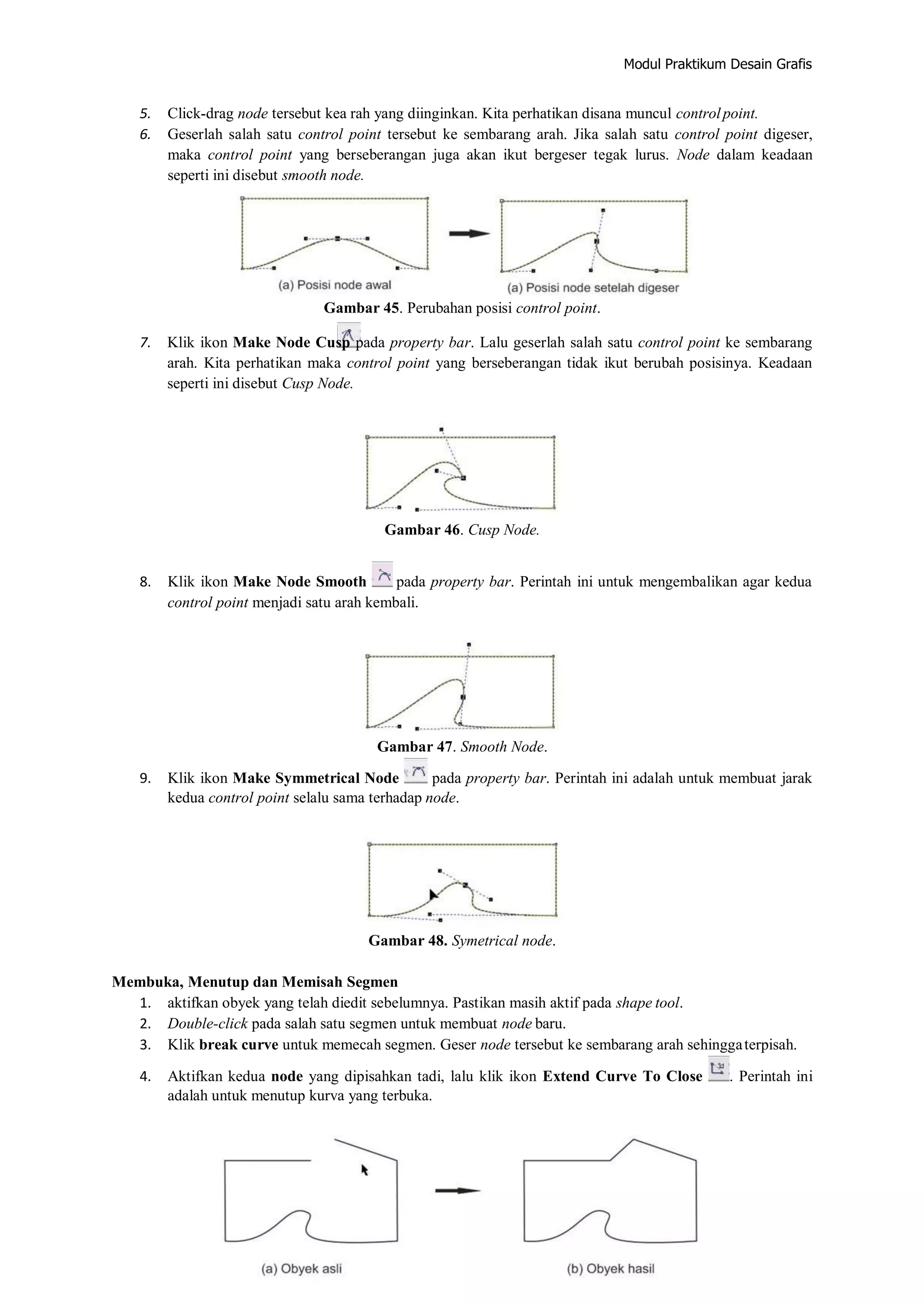 Modul Praktikum Desain Grafis
5. Click‐drag node tersebut kea rah yang diinginkan. Kita perhatikan disana muncul controlpoint.
6. Geserlah salah satu control point tersebut ke sembarang arah. Jika salah satu control point digeser,
maka control point yang berseberangan juga akan ikut bergeser tegak lurus. Node dalam keadaan
seperti ini disebut smooth node.
Gambar 45. Perubahan posisi control point.
7. Klik ikon Make Node Cusp pada property bar. Lalu geserlah salah satu control point ke sembarang
arah. Kita perhatikan maka control point yang berseberangan tidak ikut berubah posisinya. Keadaan
seperti ini disebut Cusp Node.
Gambar 46. Cusp Node.
8. Klik ikon Make Node Smooth pada property bar. Perintah ini untuk mengembalikan agar kedua
control point menjadi satu arah kembali.
Gambar 47. Smooth Node.
9. Klik ikon Make Symmetrical Node pada property bar. Perintah ini adalah untuk membuat jarak
kedua control point selalu sama terhadap node.
Gambar 48. Symetrical node.
Membuka, Menutup dan Memisah Segmen
1. aktifkan obyek yang telah diedit sebelumnya. Pastikan masih aktif pada shape tool.
2. Double‐click pada salah satu segmen untuk membuat node baru.
3. Klik break curve untuk memecah segmen. Geser node tersebut ke sembarang arah sehinggaterpisah.
4. Aktifkan kedua node yang dipisahkan tadi, lalu klik ikon Extend Curve To Close . Perintah ini
adalah untuk menutup kurva yang terbuka.
 