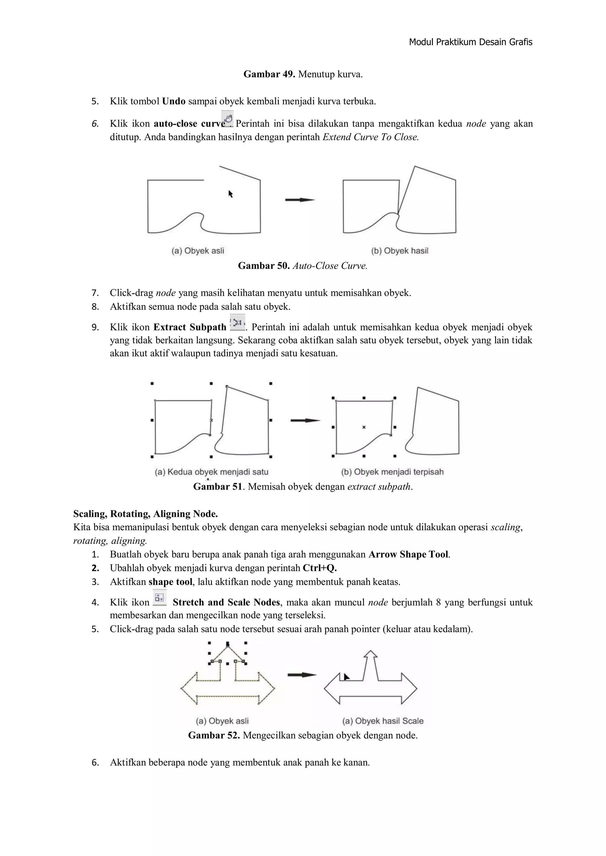 Modul Praktikum Desain Grafis
Gambar 49. Menutup kurva.
5. Klik tombol Undo sampai obyek kembali menjadi kurva terbuka.
6. Klik ikon auto‐close curve . Perintah ini bisa dilakukan tanpa mengaktifkan kedua node yang akan
ditutup. Anda bandingkan hasilnya dengan perintah Extend Curve To Close.
Gambar 50. Auto‐Close Curve.
7. Click‐drag node yang masih kelihatan menyatu untuk memisahkan obyek.
8. Aktifkan semua node pada salah satu obyek.
9. Klik ikon Extract Subpath . Perintah ini adalah untuk memisahkan kedua obyek menjadi obyek
yang tidak berkaitan langsung. Sekarang coba aktifkan salah satu obyek tersebut, obyek yang lain tidak
akan ikut aktif walaupun tadinya menjadi satu kesatuan.
Gambar 51. Memisah obyek dengan extract subpath.
Scaling, Rotating, Aligning Node.
Kita bisa memanipulasi bentuk obyek dengan cara menyeleksi sebagian node untuk dilakukan operasi scaling,
rotating, aligning.
1. Buatlah obyek baru berupa anak panah tiga arah menggunakan Arrow Shape Tool.
2. Ubahlah obyek menjadi kurva dengan perintah Ctrl+Q.
3. Aktifkan shape tool, lalu aktifkan node yang membentuk panah keatas.
4. Klik ikon Stretch and Scale Nodes, maka akan muncul node berjumlah 8 yang berfungsi untuk
membesarkan dan mengecilkan node yang terseleksi.
5. Click‐drag pada salah satu node tersebut sesuai arah panah pointer (keluar atau kedalam).
Gambar 52. Mengecilkan sebagian obyek dengan node.
6. Aktifkan beberapa node yang membentuk anak panah ke kanan.
 