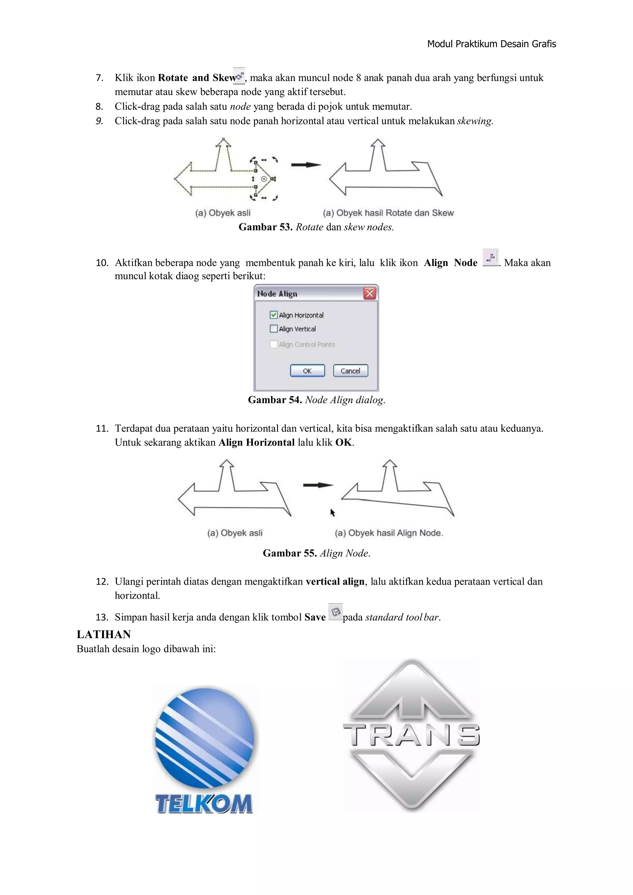 Modul Praktikum Desain Grafis
7. Klik ikon Rotate and Skew , maka akan muncul node 8 anak panah dua arah yang berfungsi untuk
memutar atau skew beberapa node yang aktif tersebut.
8. Click‐drag pada salah satu node yang berada di pojok untuk memutar.
9. Click‐drag pada salah satu node panah horizontal atau vertical untuk melakukan skewing.
Gambar 53. Rotate dan skew nodes.
10. Aktifkan beberapa node yang membentuk panah ke kiri, lalu klik ikon Align Node . Maka akan
muncul kotak diaog seperti berikut:
Gambar 54. Node Align dialog.
11. Terdapat dua perataan yaitu horizontal dan vertical, kita bisa mengaktifkan salah satu atau keduanya.
Untuk sekarang aktikan Align Horizontal lalu klik OK.
Gambar 55. Align Node.
12. Ulangi perintah diatas dengan mengaktifkan vertical align, lalu aktifkan kedua perataan vertical dan
horizontal.
13. Simpan hasil kerja anda dengan klik tombol Save pada standard toolbar.
LATIHAN
Buatlah desain logo dibawah ini:
 