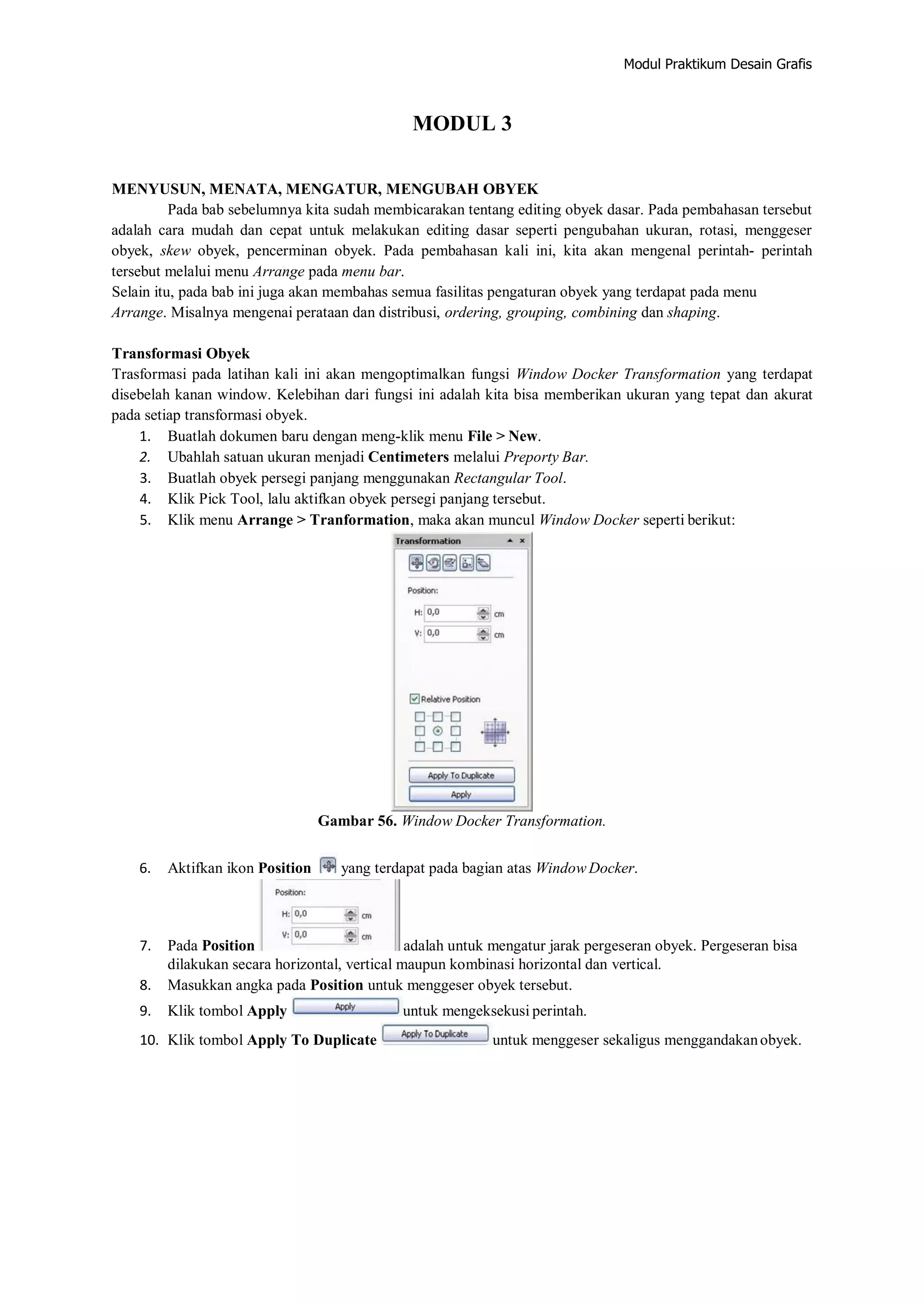 Modul Praktikum Desain Grafis
MODUL 3
MENYUSUN, MENATA, MENGATUR, MENGUBAH OBYEK
Pada bab sebelumnya kita sudah membicarakan tentang editing obyek dasar. Pada pembahasan tersebut
adalah cara mudah dan cepat untuk melakukan editing dasar seperti pengubahan ukuran, rotasi, menggeser
obyek, skew obyek, pencerminan obyek. Pada pembahasan kali ini, kita akan mengenal perintah‐ perintah
tersebut melalui menu Arrange pada menu bar.
Selain itu, pada bab ini juga akan membahas semua fasilitas pengaturan obyek yang terdapat pada menu
Arrange. Misalnya mengenai perataan dan distribusi, ordering, grouping, combining dan shaping.
Transformasi Obyek
Trasformasi pada latihan kali ini akan mengoptimalkan fungsi Window Docker Transformation yang terdapat
disebelah kanan window. Kelebihan dari fungsi ini adalah kita bisa memberikan ukuran yang tepat dan akurat
pada setiap transformasi obyek.
1. Buatlah dokumen baru dengan meng‐klik menu File > New.
2. Ubahlah satuan ukuran menjadi Centimeters melalui Preporty Bar.
3. Buatlah obyek persegi panjang menggunakan Rectangular Tool.
4. Klik Pick Tool, lalu aktifkan obyek persegi panjang tersebut.
5. Klik menu Arrange > Tranformation, maka akan muncul Window Docker seperti berikut:
Gambar 56. Window Docker Transformation.
6. Aktifkan ikon Position yang terdapat pada bagian atas Window Docker.
7. Pada Position adalah untuk mengatur jarak pergeseran obyek. Pergeseran bisa
dilakukan secara horizontal, vertical maupun kombinasi horizontal dan vertical.
8. Masukkan angka pada Position untuk menggeser obyek tersebut.
9. Klik tombol Apply untuk mengeksekusi perintah.
10. Klik tombol Apply To Duplicate untuk menggeser sekaligus menggandakanobyek.
 