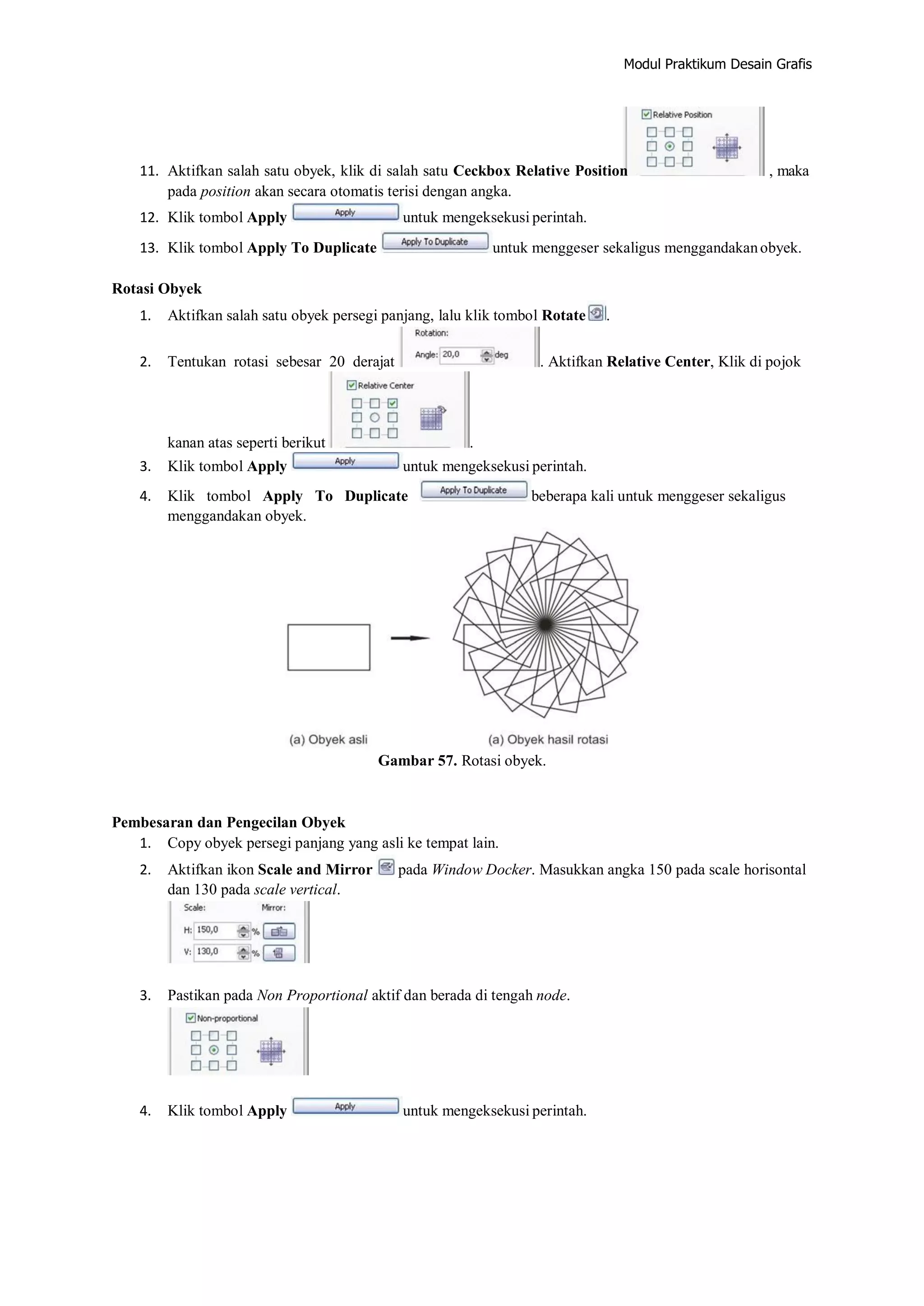 Modul Praktikum Desain Grafis
11. Aktifkan salah satu obyek, klik di salah satu Ceckbox Relative Position , maka
pada position akan secara otomatis terisi dengan angka.
12. Klik tombol Apply untuk mengeksekusi perintah.
13. Klik tombol Apply To Duplicate untuk menggeser sekaligus menggandakanobyek.
Rotasi Obyek
1. Aktifkan salah satu obyek persegi panjang, lalu klik tombol Rotate .
2. Tentukan rotasi sebesar 20 derajat . Aktifkan Relative Center, Klik di pojok
kanan atas seperti berikut .
3. Klik tombol Apply untuk mengeksekusi perintah.
4. Klik tombol Apply To Duplicate beberapa kali untuk menggeser sekaligus
menggandakan obyek.
Gambar 57. Rotasi obyek.
Pembesaran dan Pengecilan Obyek
1. Copy obyek persegi panjang yang asli ke tempat lain.
2. Aktifkan ikon Scale and Mirror pada Window Docker. Masukkan angka 150 pada scale horisontal
dan 130 pada scale vertical.
3. Pastikan pada Non Proportional aktif dan berada di tengah node.
4. Klik tombol Apply untuk mengeksekusi perintah.
 