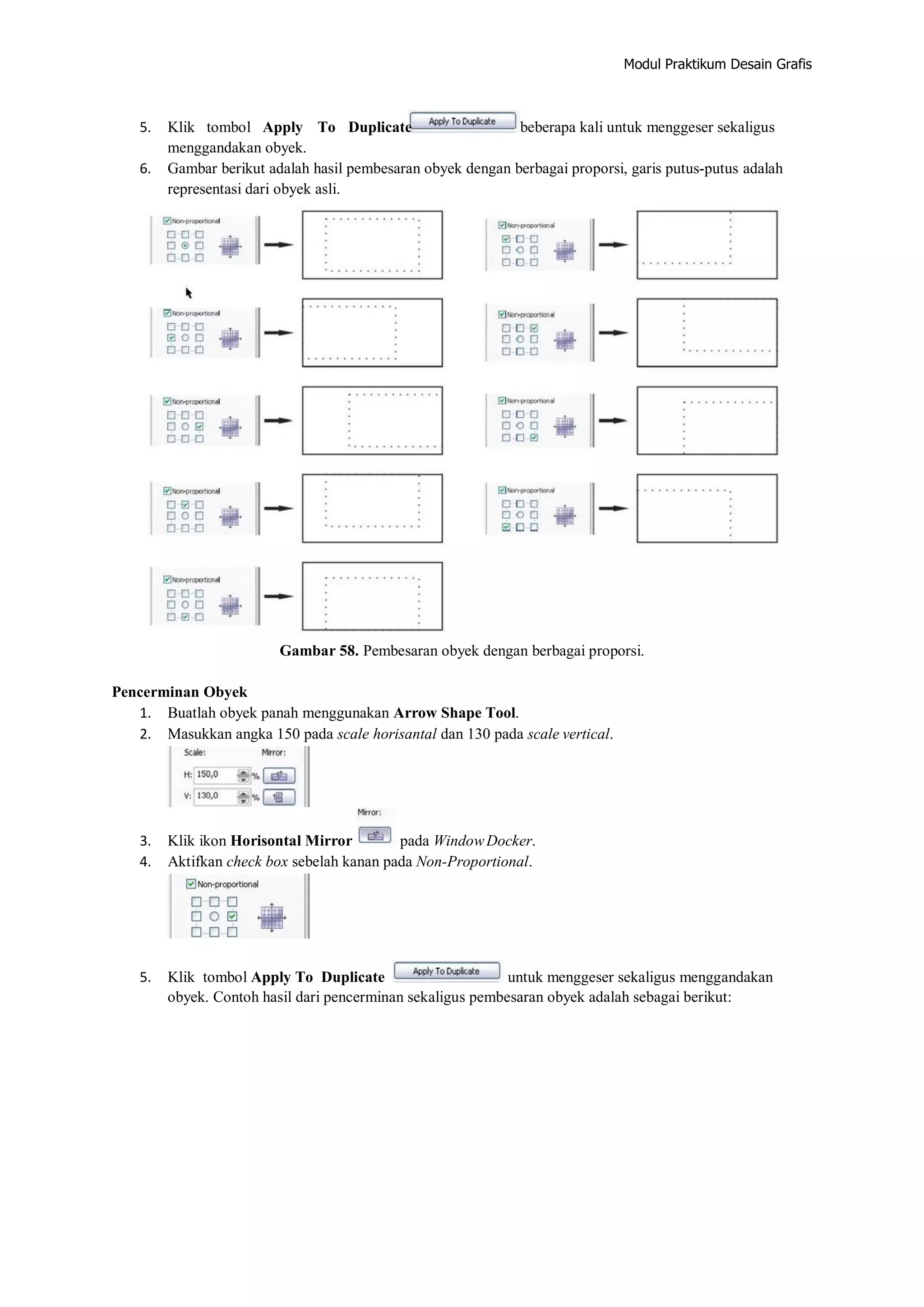 Modul Praktikum Desain Grafis
5. Klik tombol Apply To Duplicate beberapa kali untuk menggeser sekaligus
menggandakan obyek.
6. Gambar berikut adalah hasil pembesaran obyek dengan berbagai proporsi, garis putus‐putus adalah
representasi dari obyek asli.
Gambar 58. Pembesaran obyek dengan berbagai proporsi.
Pencerminan Obyek
1. Buatlah obyek panah menggunakan Arrow Shape Tool.
2. Masukkan angka 150 pada scale horisantal dan 130 pada scale vertical.
3. Klik ikon Horisontal Mirror pada WindowDocker.
4. Aktifkan check box sebelah kanan pada Non‐Proportional.
5. Klik tombol Apply To Duplicate untuk menggeser sekaligus menggandakan
obyek. Contoh hasil dari pencerminan sekaligus pembesaran obyek adalah sebagai berikut:
 