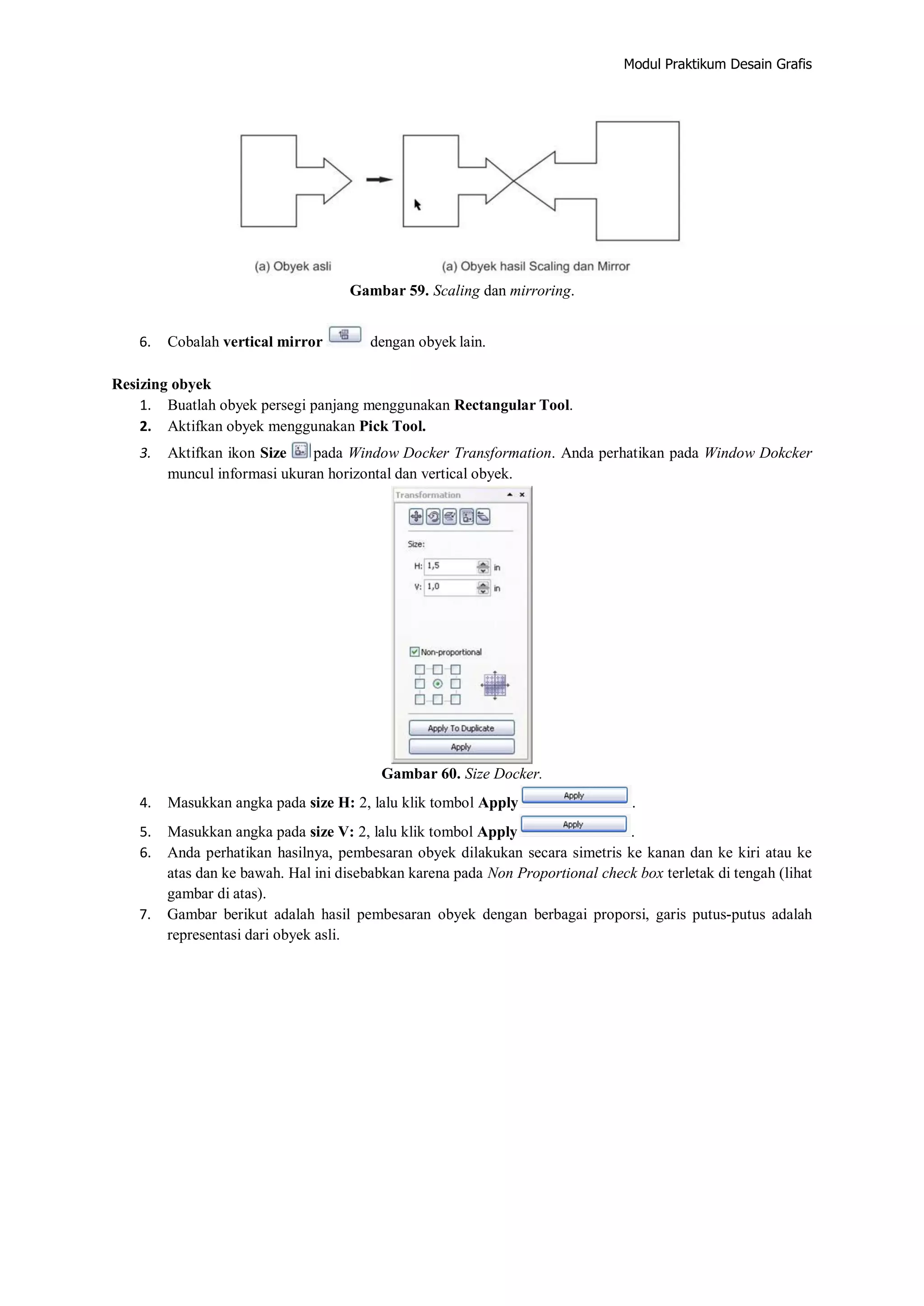 Modul Praktikum Desain Grafis
Gambar 59. Scaling dan mirroring.
6. Cobalah vertical mirror dengan obyek lain.
Resizing obyek
1. Buatlah obyek persegi panjang menggunakan Rectangular Tool.
2. Aktifkan obyek menggunakan Pick Tool.
3. Aktifkan ikon Size pada Window Docker Transformation. Anda perhatikan pada Window Dokcker
muncul informasi ukuran horizontal dan vertical obyek.
Gambar 60. Size Docker.
4. Masukkan angka pada size H: 2, lalu klik tombol Apply .
5. Masukkan angka pada size V: 2, lalu klik tombol Apply .
6. Anda perhatikan hasilnya, pembesaran obyek dilakukan secara simetris ke kanan dan ke kiri atau ke
atas dan ke bawah. Hal ini disebabkan karena pada Non Proportional check box terletak di tengah (lihat
gambar di atas).
7. Gambar berikut adalah hasil pembesaran obyek dengan berbagai proporsi, garis putus‐putus adalah
representasi dari obyek asli.
 