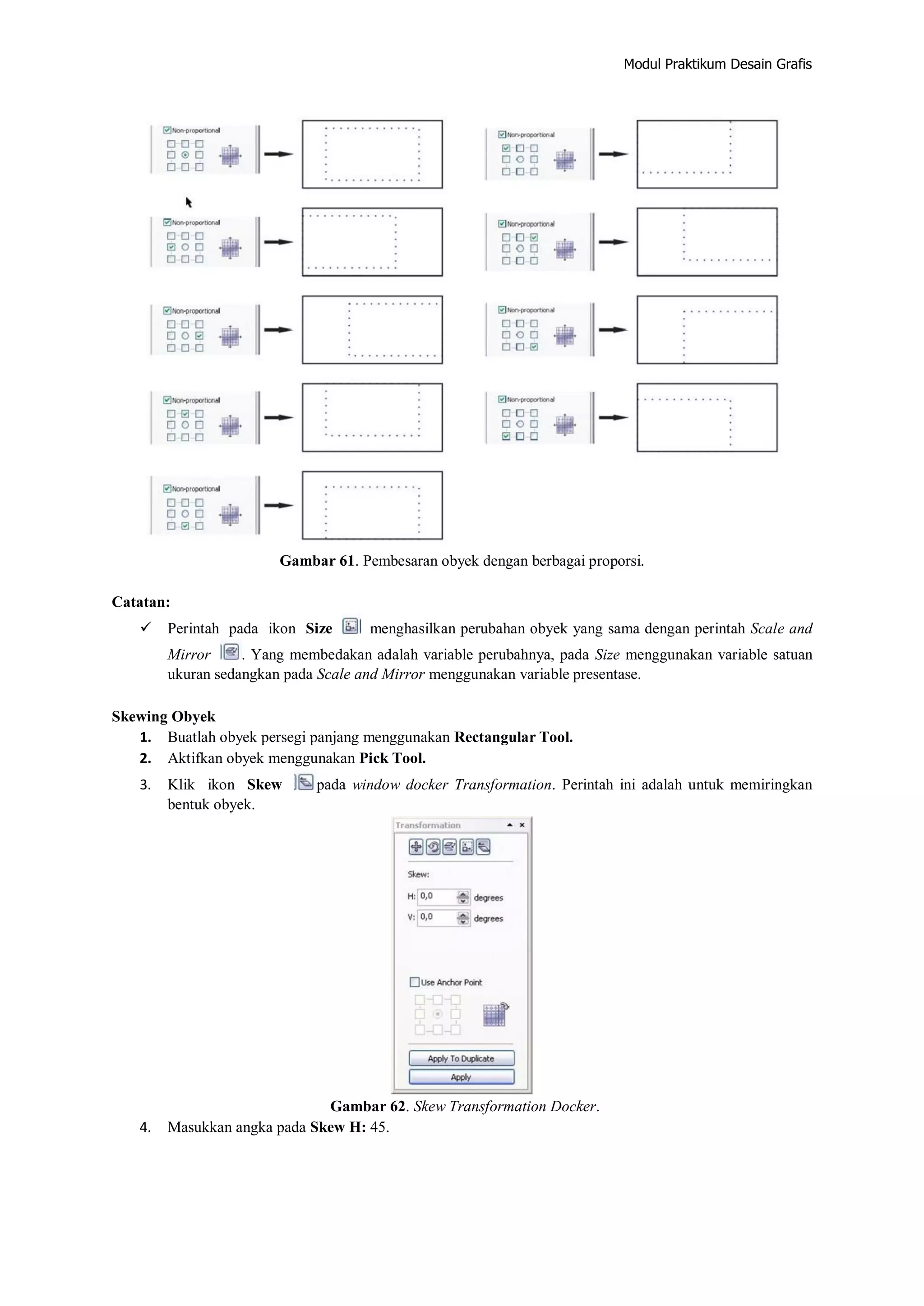 Modul Praktikum Desain Grafis
Gambar 61. Pembesaran obyek dengan berbagai proporsi.
Catatan:
 Perintah pada ikon Size menghasilkan perubahan obyek yang sama dengan perintah Scale and
Mirror . Yang membedakan adalah variable perubahnya, pada Size menggunakan variable satuan
ukuran sedangkan pada Scale and Mirror menggunakan variable presentase.
Skewing Obyek
1. Buatlah obyek persegi panjang menggunakan Rectangular Tool.
2. Aktifkan obyek menggunakan Pick Tool.
3. Klik ikon Skew pada window docker Transformation. Perintah ini adalah untuk memiringkan
bentuk obyek.
Gambar 62. Skew Transformation Docker.
4. Masukkan angka pada Skew H: 45.
 