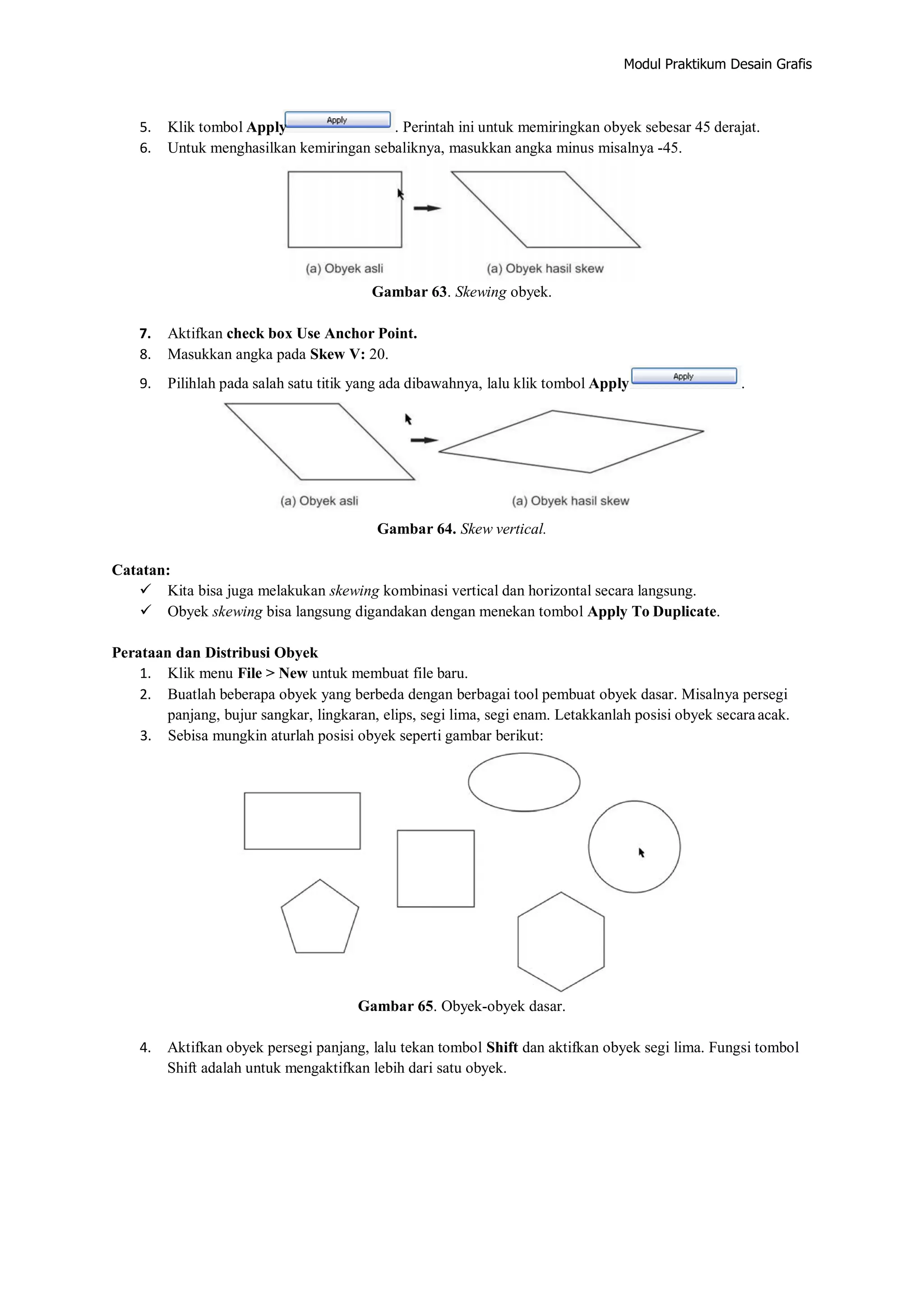 Modul Praktikum Desain Grafis
5. Klik tombol Apply . Perintah ini untuk memiringkan obyek sebesar 45 derajat.
6. Untuk menghasilkan kemiringan sebaliknya, masukkan angka minus misalnya ‐45.
Gambar 63. Skewing obyek.
7. Aktifkan check box Use Anchor Point.
8. Masukkan angka pada Skew V: 20.
9. Pilihlah pada salah satu titik yang ada dibawahnya, lalu klik tombol Apply .
Gambar 64. Skew vertical.
Catatan:
 Kita bisa juga melakukan skewing kombinasi vertical dan horizontal secara langsung.
 Obyek skewing bisa langsung digandakan dengan menekan tombol Apply To Duplicate.
Perataan dan Distribusi Obyek
1. Klik menu File > New untuk membuat file baru.
2. Buatlah beberapa obyek yang berbeda dengan berbagai tool pembuat obyek dasar. Misalnya persegi
panjang, bujur sangkar, lingkaran, elips, segi lima, segi enam. Letakkanlah posisi obyek secaraacak.
3. Sebisa mungkin aturlah posisi obyek seperti gambar berikut:
Gambar 65. Obyek‐obyek dasar.
4. Aktifkan obyek persegi panjang, lalu tekan tombol Shift dan aktifkan obyek segi lima. Fungsi tombol
Shift adalah untuk mengaktifkan lebih dari satu obyek.
 