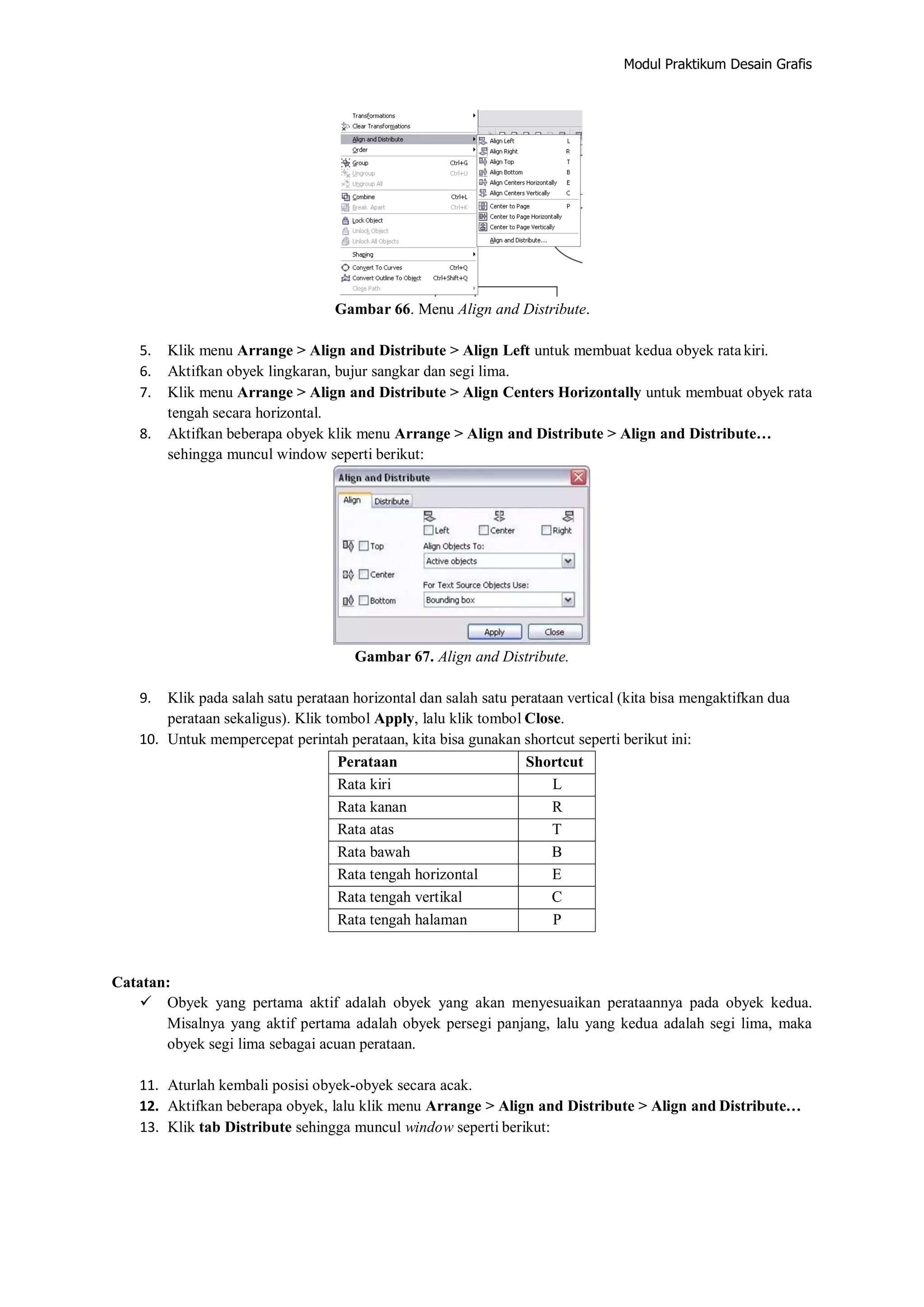Modul Praktikum Desain Grafis
Gambar 66. Menu Align and Distribute.
5. Klik menu Arrange > Align and Distribute > Align Left untuk membuat kedua obyek rata kiri.
6. Aktifkan obyek lingkaran, bujur sangkar dan segi lima.
7. Klik menu Arrange > Align and Distribute > Align Centers Horizontally untuk membuat obyek rata
tengah secara horizontal.
8. Aktifkan beberapa obyek klik menu Arrange > Align and Distribute > Align and Distribute…
sehingga muncul window seperti berikut:
Gambar 67. Align and Distribute.
9. Klik pada salah satu perataan horizontal dan salah satu perataan vertical (kita bisa mengaktifkan dua
perataan sekaligus). Klik tombol Apply, lalu klik tombol Close.
10. Untuk mempercepat perintah perataan, kita bisa gunakan shortcut seperti berikut ini:
Perataan Shortcut
Rata kiri L
Rata kanan R
Rata atas T
Rata bawah B
Rata tengah horizontal E
Rata tengah vertikal C
Rata tengah halaman P
Catatan:
 Obyek yang pertama aktif adalah obyek yang akan menyesuaikan perataannya pada obyek kedua.
Misalnya yang aktif pertama adalah obyek persegi panjang, lalu yang kedua adalah segi lima, maka
obyek segi lima sebagai acuan perataan.
11. Aturlah kembali posisi obyek‐obyek secara acak.
12. Aktifkan beberapa obyek, lalu klik menu Arrange > Align and Distribute > Align and Distribute…
13. Klik tab Distribute sehingga muncul window seperti berikut:
 