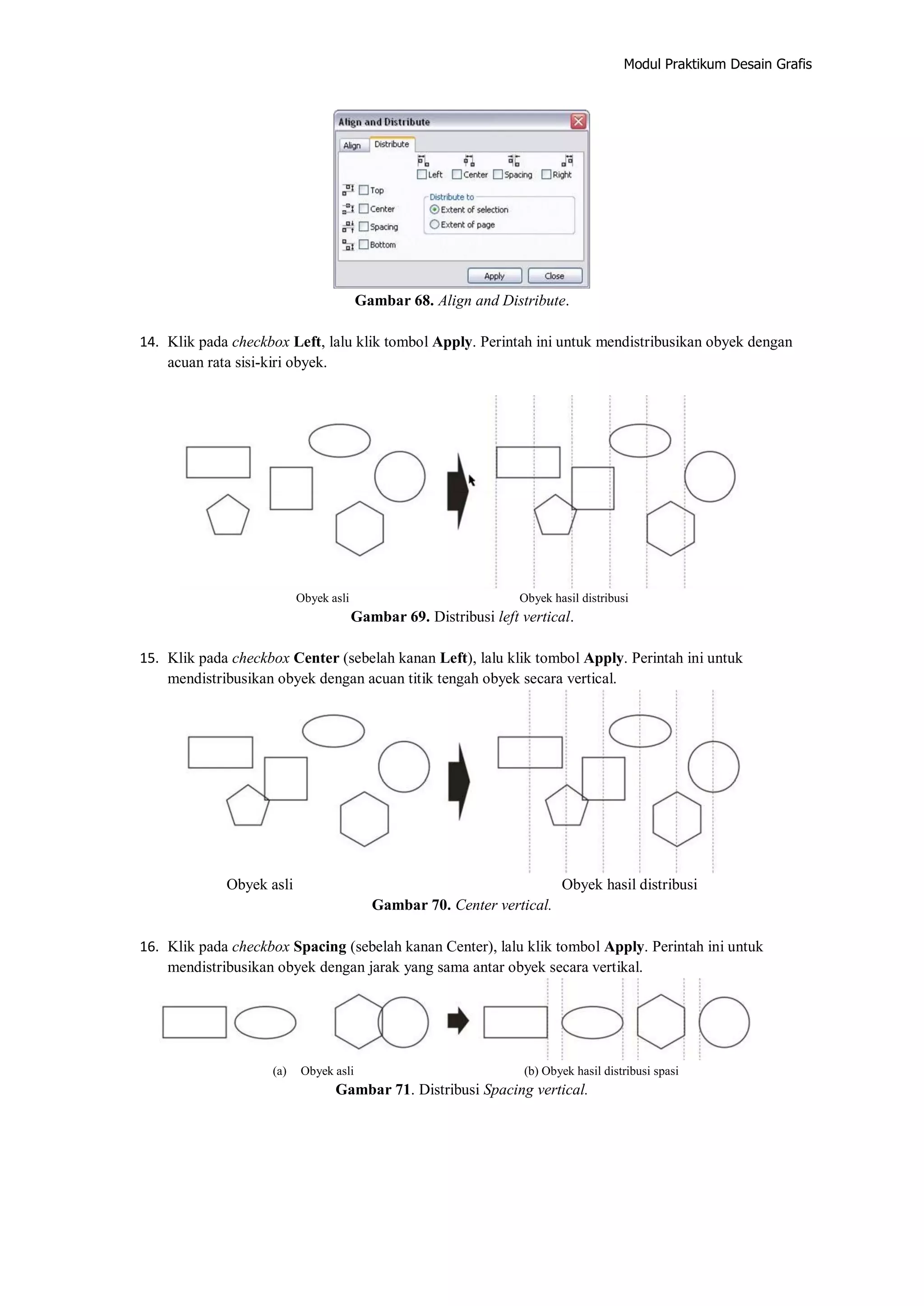 Modul Praktikum Desain Grafis
Gambar 68. Align and Distribute.
14. Klik pada checkbox Left, lalu klik tombol Apply. Perintah ini untuk mendistribusikan obyek dengan
acuan rata sisi‐kiri obyek.
Obyek asli Obyek hasil distribusi
Gambar 69. Distribusi left vertical.
15. Klik pada checkbox Center (sebelah kanan Left), lalu klik tombol Apply. Perintah ini untuk
mendistribusikan obyek dengan acuan titik tengah obyek secara vertical.
Obyek asli Obyek hasil distribusi
Gambar 70. Center vertical.
16. Klik pada checkbox Spacing (sebelah kanan Center), lalu klik tombol Apply. Perintah ini untuk
mendistribusikan obyek dengan jarak yang sama antar obyek secara vertikal.
(a) Obyek asli (b) Obyek hasil distribusi spasi
Gambar 71. Distribusi Spacing vertical.
 