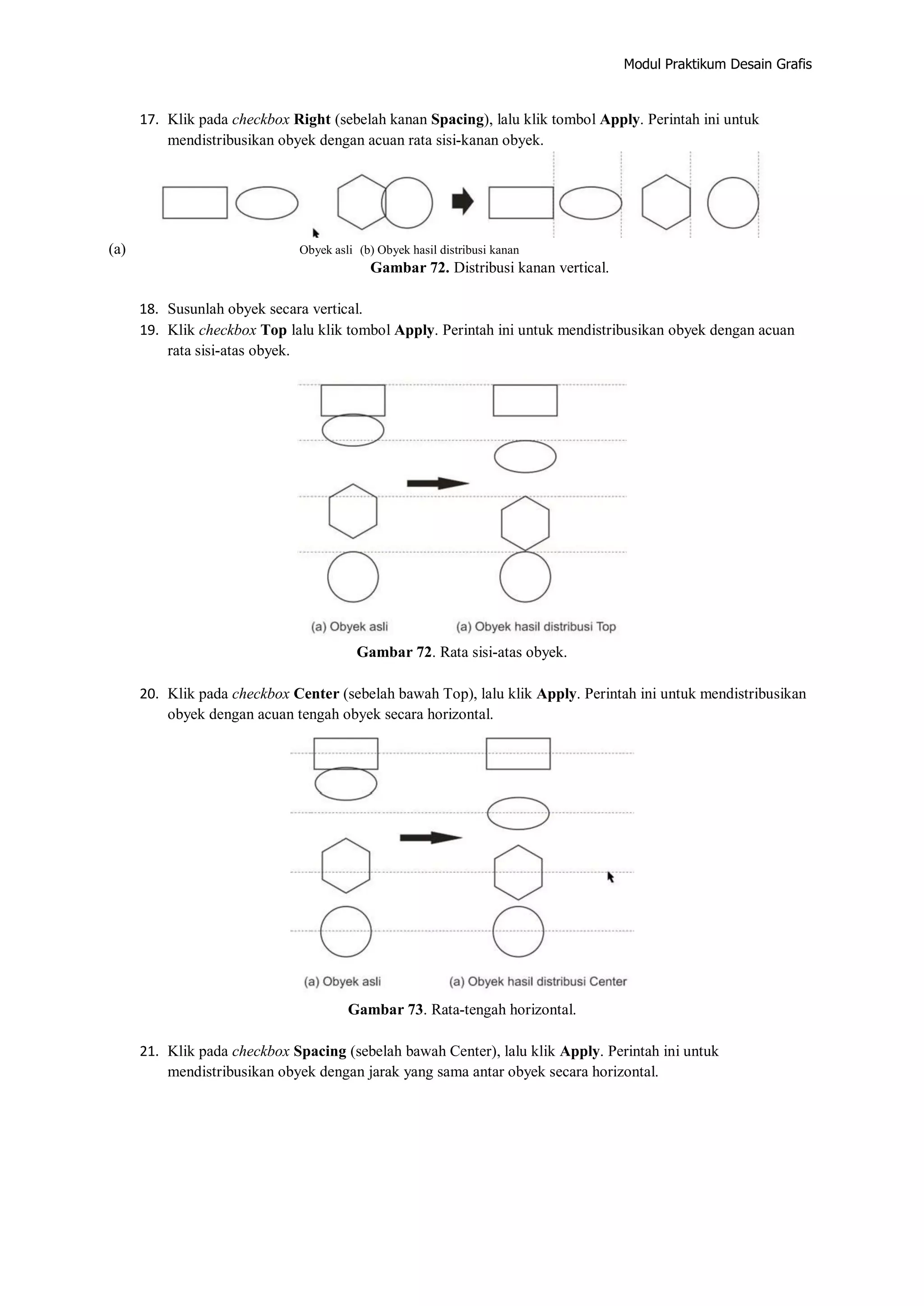 Modul Praktikum Desain Grafis
17. Klik pada checkbox Right (sebelah kanan Spacing), lalu klik tombol Apply. Perintah ini untuk
mendistribusikan obyek dengan acuan rata sisi‐kanan obyek.
(a) Obyek asli (b) Obyek hasil distribusi kanan
Gambar 72. Distribusi kanan vertical.
18. Susunlah obyek secara vertical.
19. Klik checkbox Top lalu klik tombol Apply. Perintah ini untuk mendistribusikan obyek dengan acuan
rata sisi‐atas obyek.
Gambar 72. Rata sisi‐atas obyek.
20. Klik pada checkbox Center (sebelah bawah Top), lalu klik Apply. Perintah ini untuk mendistribusikan
obyek dengan acuan tengah obyek secara horizontal.
Gambar 73. Rata‐tengah horizontal.
21. Klik pada checkbox Spacing (sebelah bawah Center), lalu klik Apply. Perintah ini untuk
mendistribusikan obyek dengan jarak yang sama antar obyek secara horizontal.
 
