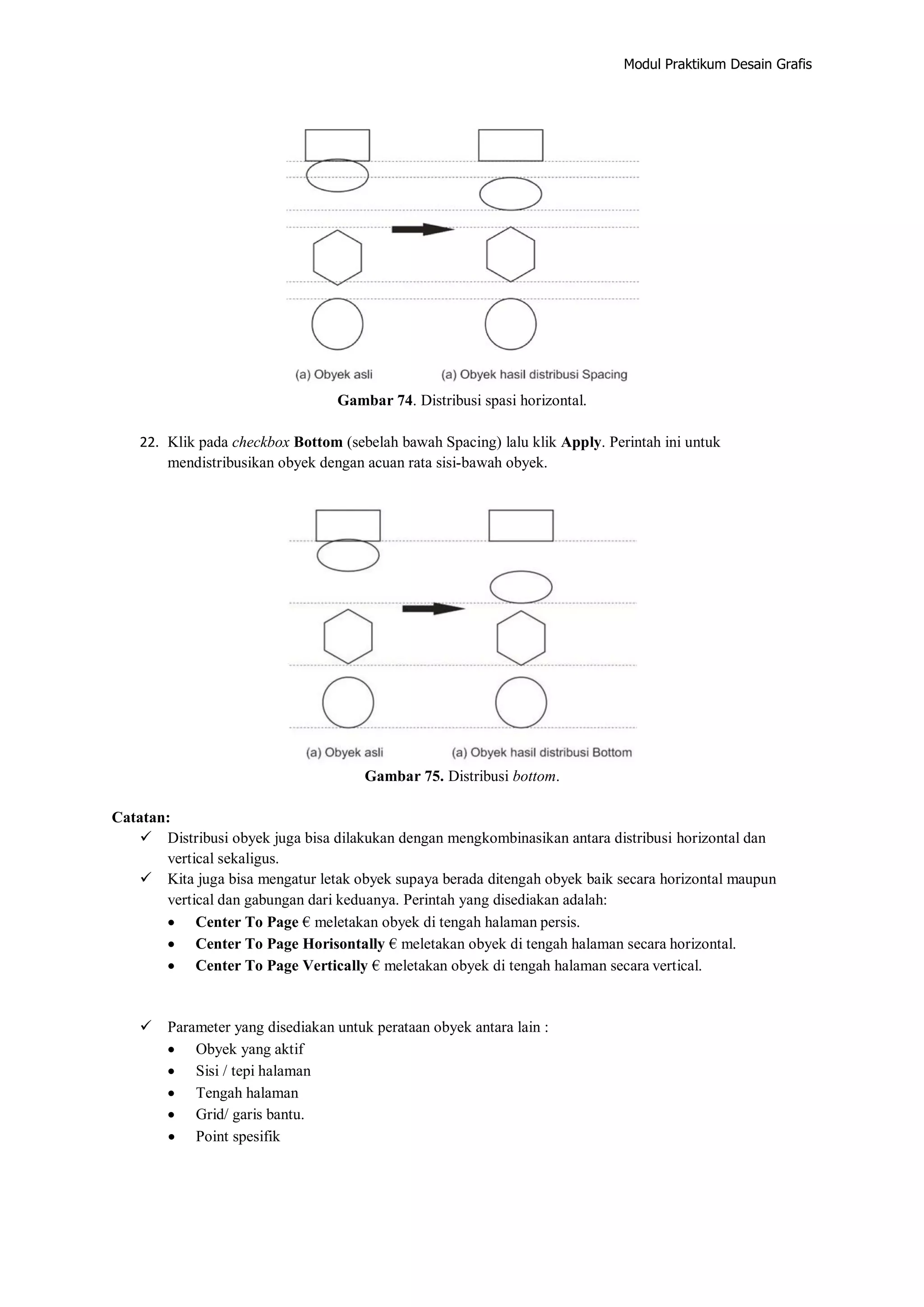 Modul Praktikum Desain Grafis
Gambar 74. Distribusi spasi horizontal.
22. Klik pada checkbox Bottom (sebelah bawah Spacing) lalu klik Apply. Perintah ini untuk
mendistribusikan obyek dengan acuan rata sisi‐bawah obyek.
Gambar 75. Distribusi bottom.
Catatan:
 Distribusi obyek juga bisa dilakukan dengan mengkombinasikan antara distribusi horizontal dan
vertical sekaligus.
 Kita juga bisa mengatur letak obyek supaya berada ditengah obyek baik secara horizontal maupun
vertical dan gabungan dari keduanya. Perintah yang disediakan adalah:
 Center To Page € meletakan obyek di tengah halaman persis.
 Center To Page Horisontally € meletakan obyek di tengah halaman secara horizontal.
 Center To Page Vertically € meletakan obyek di tengah halaman secara vertical.
 Parameter yang disediakan untuk perataan obyek antara lain :
 Obyek yang aktif
 Sisi / tepi halaman
 Tengah halaman
 Grid/ garis bantu.
 Point spesifik
 