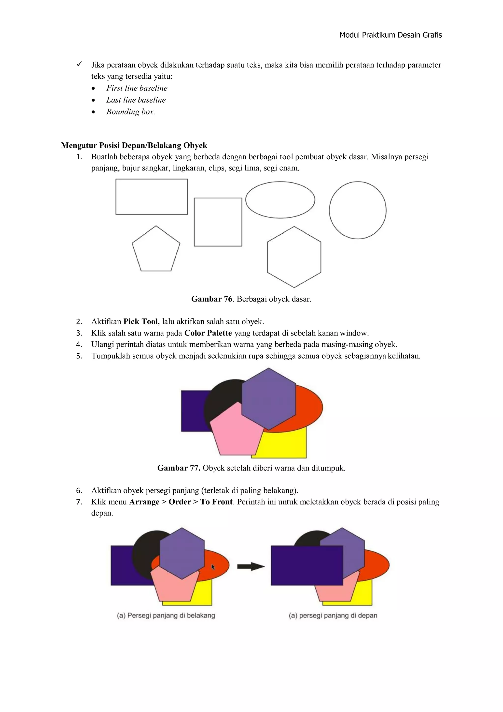 Modul Praktikum Desain Grafis
 Jika perataan obyek dilakukan terhadap suatu teks, maka kita bisa memilih perataan terhadap parameter
teks yang tersedia yaitu:
 First line baseline
 Last line baseline
 Bounding box.
Mengatur Posisi Depan/Belakang Obyek
1. Buatlah beberapa obyek yang berbeda dengan berbagai tool pembuat obyek dasar. Misalnya persegi
panjang, bujur sangkar, lingkaran, elips, segi lima, segi enam.
Gambar 76. Berbagai obyek dasar.
2. Aktifkan Pick Tool, lalu aktifkan salah satu obyek.
3. Klik salah satu warna pada Color Palette yang terdapat di sebelah kanan window.
4. Ulangi perintah diatas untuk memberikan warna yang berbeda pada masing‐masing obyek.
5. Tumpuklah semua obyek menjadi sedemikian rupa sehingga semua obyek sebagiannya kelihatan.
Gambar 77. Obyek setelah diberi warna dan ditumpuk.
6. Aktifkan obyek persegi panjang (terletak di paling belakang).
7. Klik menu Arrange > Order > To Front. Perintah ini untuk meletakkan obyek berada di posisi paling
depan.
 